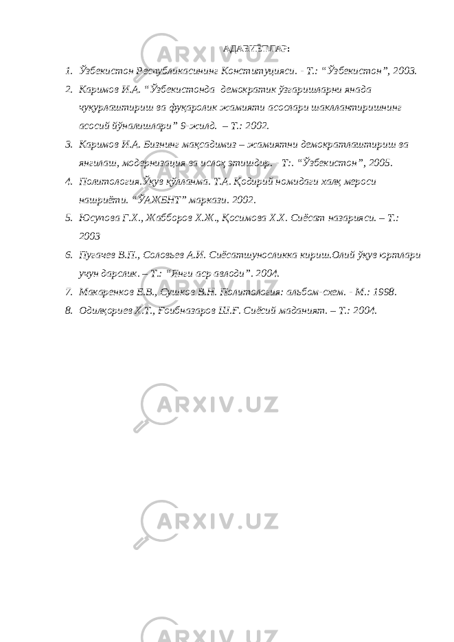 АДАБИЁТЛАР: 1. Ўзбекистон Республикасининг Конституцияси. - Т.: “Ўзбекистон”, 2003. 2. Каримов И.А. “Ўзбекистонда демократик ўзгаришларни янада чуқурлаштириш ва фуқаролик жамияти асослари шакллантиришнинг асосий йўналишлари” 9-жилд. – Т.: 2002. 3. Каримов И.А. Бизнинг мақсадимиз – жамиятни демократлаштириш ва янгилаш, модернизация ва ислоҳ этишдир. - Т:. “Ўзбекистон”, 2005. 4. Политология.Ўқув қўлланма. Т.А. Қодирий номидаги халқ мероси нашриёти. “ЎАЖБНТ” маркази. 2002. 5. Юсупова Г.Х., Жабборов Х.Ж., Қосимова Х.Х. Сиёсат назарияси. – Т.: 2003 6. Пугачев В.П., Соловьев А.И. Сиёсатшуносликка кириш.Олий ўқув юртлари учун дарслик. – Т.: “Янги аср авлоди”. 2004. 7. Макаренков Е.В., Сушков В.Н. Политология: альбом-схем. - М.: 1998. 8. Одилқориев Х.Т., Ғоибназаров Ш.Ғ. Сиёсий маданият. – Т.: 2004. 