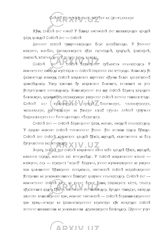 Сиёсий онг: тушунчаси, манбаи ва функциялари Хўш, сиёсий онг нима? У бошқа ижтимоий онг шаклларидан қандай фарқ қилади? Сиёсий онг — сиёсий фаннинг асосий тушунчаларидан бири ҳисобланади. У ўзининг моҳияти, манбаи, функцияларига кўра иқтисодий, ҳуқуқий, фалсафий, ахлокий, эстетик, диний онгдан фарқ, қилади. Сиёсий онг — сиёсий борлиқнинг субъектив инъикосидир. У жамиятнинг алоҳида мустақил — сиёсий соҳасини акс эттиради. Кишилар ўз фаолиятида мавжуд сиёсий воқеликни шунчаки кўриш билан қаноатланиб қолмайдилар. Улар ҳамиша бу воқеликни билишга, англашга ва уни ўзгартиришга интиладилар. Кишиларнинг ана шу сиёсий борлиқ ҳақидаги билимлари, қарашлари, тасаввурлари уларнинг сиёсий онгини ташкил этади. Сиёсий онг -кишиларнинг сиесий билимлари, тасаввурлари, маслаклари, эътиқодлари ва ўзлари яшаб турган сиёсий тузумни баҳолашларининг йиғиндисидан иборатдир. Сиёсий онг — сиёсий борлиқнинг фаол, жонли, ижодий инъикосидир. У орқали жамият сиёсий тизимининг ўзини- ўзи англаш содир бўлади. Сиёсий онг сиёсий воқеликни қандай бўлса, шундай, яхлитлигича ва бир бутунлигича акс эттиради. Бироқ, сиёсий онг сиёсий воқеликни ойна каби қандай бўлса, шундай, механик тарзда, жонсиз акс этгирмайди. У сиёсий воқеликнинг маъно — мазмуни, сир — асрорига &#34;кириб&#34; борувчи, унинг муаммоларини ва уларни хал қилишнинг йўлларини аниқловчи, ижтимоий сиёсий жараёнларнинг ўзгариши ва ривожланишини башорат қилувчи инъикосидир. Сиёсий онг — жамиятнинг сиёсий ҳёти ва унинг барча бошқ соҳаларига катта, таъсир кўрсатишга қодир бўлган ижтимоии онг шаклидир. Бундан ташқари, алоҳида олинган кишиларнинг ҳам, жамият ижтимоий — сиёсий бирлашмаларининг ҳам xyлқ—атвори ва фаолиятларининг характери кўп жиҳатдан сиёсий онгнинг шаклланиш ва ривожланиш даражаларига боғлиқдир. Шунинг учун 