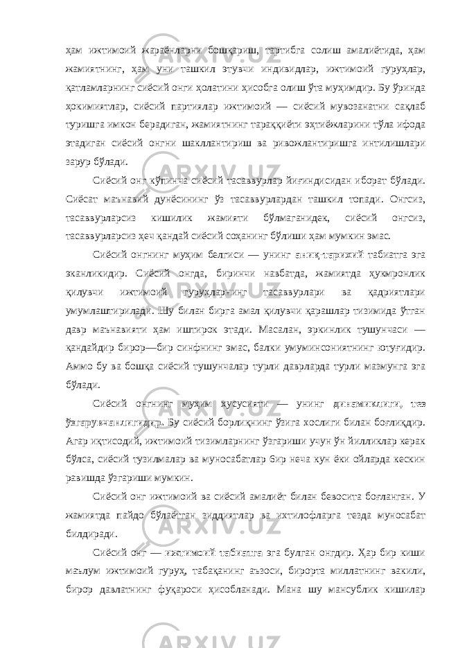 ҳам ижтимоий жараёнларни бошқариш, тартибга солиш амалиётида, ҳам жамиятнинг, ҳам уни ташкил этувчи индивидлар, ижтимоий гуруҳлар, қатламларнинг сиёсий онги ҳолатини ҳисобга олиш ўта муҳимдир. Бу ўринда ҳокимиятлар, сиёсий партиялар ижтимоий — сиёсий мувозанатни сақлаб туришга имкон берадиган, жамиятнинг тараққиёти эҳтиёжларини тўла ифода этадиган сиёсий онгни шакллантириш ва ривожлантиришга интилишлари зарур бўлади. Сиёсий онг кўпинча сиёсий тасаввурлар йиғиндисидан иборат бўлади. Сиёсат маънавий дунёсининг ўз тасаввурлардан ташкил топади. Онгсиз, тасаввурларсиз кишилик жамияти бўлмаганидек, сиёсий онгсиз, тасаввурларсиз ҳеч қандай сиёсий соҳанинг бўлиши ҳам мумкин эмас. Сиёсий онгнинг муҳим белгиси — унинг аниқ-тарихий табиатга эга эканликидир. Сиёсий онгда, биринчи навбатда, жамиятда ҳукмронлик қилувчи ижтимоий гуруҳларнинг тасаввурлари ва қадриятлари умумлаштирилади. Шу билан бирга амал қилувчи қарашлар тизимида ўтган давр маънавияти ҳам иштирок этади. Масалан, эркинлик тушунчаси — қандайдир бирор—бир синфнинг эмас, балки умуминсониятнинг ютуғидир. Аммо бу ва бошқа сиёсий тушунчалар турли даврларда турли мазмунга эга бўлади. Сиёсий онгнинг муҳим хусусияти — унинг динамиклиги, тез ўзгарувчанлигидир. Бу сиёсий борлиқнинг ўзига хослиги билан боғлиқдир. Агар иқтисодий, ижтимоий тизимларнинг ўзгариши учун ўн йилликлар керак бўлса, сиёсий тузилмалар ва муносабатлар 6ир неча кун ёки ойларда кескин равишда ўзгариши мумкин. Сиёсий онг ижтимоий ва сиёсий амалиёт билан бевосита боғланган. У жамиятда пайдо бўлаётган зиддиятлар ва ихтилофларга тезда муносабат билдиради. Сиёсий онг — ижтимоий табиатга эга булган онгдир. Ҳар бир киши маълум ижтимоий гуруҳ, табақанинг аъзоси, бирорта миллатнинг вакили, бирор давлатнинг фуқароси ҳисобланади. Мана шу мансублик кишилар 