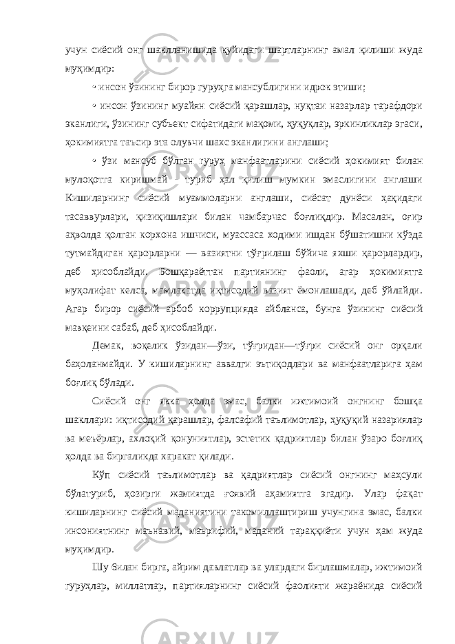 учун сиёсий онг шаклланишида қуйидаги шартларнинг амал қилиши жуда муҳимдир: • инсон ўзининг бирор гуруҳга мансублигини идрок этиши; • инсон ўзининг муайян сиёсий қарашлар, нуқтаи назарлар тарафдори эканлиги, ўзининг субъект сифатидаги мақоми, ҳуқуқлар, эркинликлар эгаси, ҳокимиятга таъсир эта олувчи шахс эканлигини англаши; • ўзи мансуб бўлган rypуҳ манфаатларини сиёсий ҳокимият билан мулоқотга киришмай - туриб ҳал қилиш мумкин эмаслигини англаши Кишиларнинг сиёсий муаммоларни англаши, сиёсат дунёси ҳақидаги тасаввурлари, қизиқишлари билан чамбарчас боғлиқдир. Масалан, оғир аҳволда қолган корхона ишчиси, муассаса ходими ишдан бўшатишни кўзда тутмайдиган қарорларни — вазиятни тўғрилаш бўйича яхши қарорлардир, деб ҳисоблайди. Бошқараёттан партиянинг фаоли, агар ҳокимиятга муҳолифат келса, мамлакатда иқтисодий вазият ёмонлашади, деб ўйлайди. Агар бирор сиёсий арбоб коррупцияда айбланса, бунга ўзининг сиёсий мавқеини сабаб, деб ҳисоблайди. Демак, воқелик ўзидан—ўзи, тўғридан—тўғри сиёсий онг орқали баҳоланмайди. У кишиларнинг аввалги эътиқодлари ва манфаатларига ҳам боғлиқ бўлади. Сиёсий онг якка ҳолда эмас, балки ижтимоий онгнинг бошқа шакллари: иқтисодий қарашлар, фалсафий таълимотлар, ҳуқуқий назариялар ва меъёрлар, ахлоқий қонуниятлар, эстетик қадриятлар билан ўзаро боғлиқ ҳолда ва биргаликда харакат қилади. Кўп сиёсий таълимотлар ва қадриятлар сиёсий онгнинг маҳсули бўлатуриб, ҳозирги жамиятда ғоявий аҳамиятга эгадир. Улар фақат кишиларнинг сиёсий маданиятини такомиллаштириш учунгина эмас, балки инсониятнинг маънавий, маърифий, маданий тараққиёти учун ҳам жуда муҳимдир. Шу 6илан бирга, айрим давлатлар ва улардаги бирлашмалар, ижтимоий гуруҳлар, миллатлар, партияларнинг сиёсий фаолияти жараёнида сиёсий 