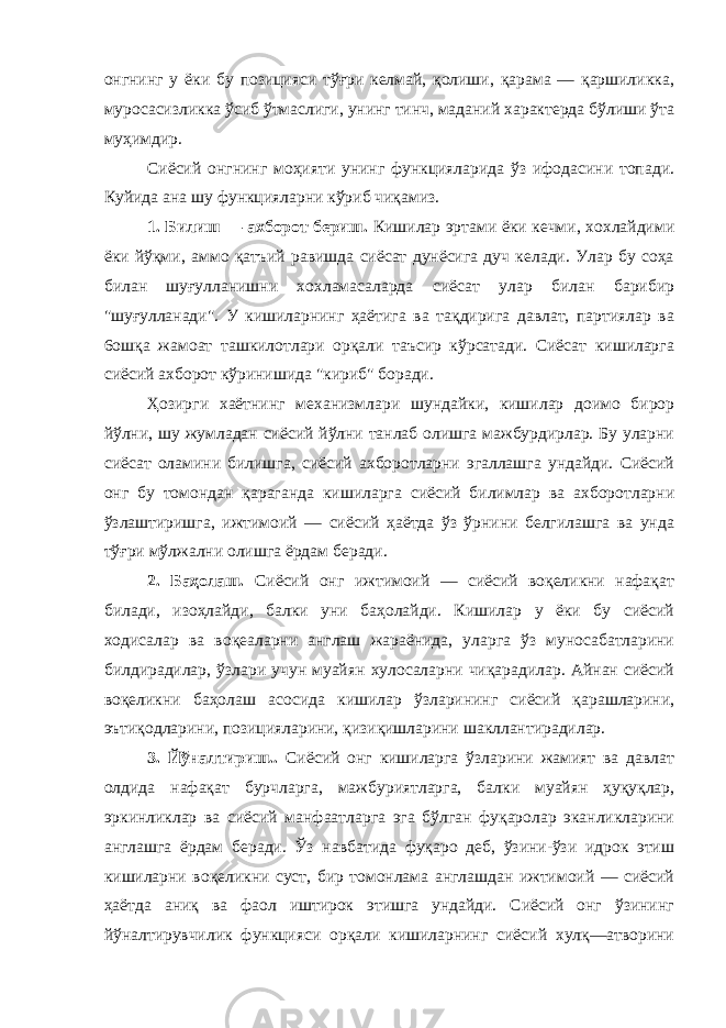 онгнинг у ёки бу позицияси тўғри келмай, қолиши, қарама — қаршиликка, муросасизликка ўсиб ўтмаслиги, унинг тинч, маданий характерда бўлиши ўта муҳимдир. Сиёсий онгнинг моҳияти унинг функцияларида ўз ифодасини топади. Куйида ана шу функцияларни кўриб чиқамиз. 1. Билиш — ахборот бериш. Кишилар эртами ёки кечми, хохлайдими ёки йўқми, аммо қатъий равишда сиёсат дунёсига дуч келади. Улар бу соҳа билан шуғулланишни хохламасаларда сиёсат улар билан барибир &#34;шуғулланади&#34;. У кишиларнинг ҳаётига ва тақдирига давлат, партиялар ва 6ошқа жамоат ташкилотлари орқали таъсир кўрсатади. Сиёсат кишиларга сиёсий ахборот кўринишида &#34;кириб&#34; боради. Ҳозирги хаётнинг механизмлари шундайки, кишилар доимо бирор йўлни, шу жумладан сиёсий йўлни танлаб олишга мажбурдирлар. Бу уларни сиёсат оламини билишга, сиёсий ахборотларни эгаллашга ундайди. Сиёсий онг бу томондан қараганда кишиларга сиёсий билимлар ва ахборотларни ўзлаштиришга, ижтимоий — сиёсий ҳаётда ўз ўрнини белгилашга ва унда тўғри мўлжални олишга ёрдам беради. 2. Баҳолаш. Сиёсий онг ижтимоий — сиёсий воқеликни нафақат билади, изоҳлайди, балки уни баҳолайди. Кишилар у ёки бу сиёсий ходисалар ва воқеаларни англаш жараёнида, уларга ўз муносабатларини билдирадилар, ўзлари учун муайян хулосаларни чиқарадилар. Айнан сиёсий воқеликни баҳолаш асосида кишилар ўзларининг сиёсий қарашларини, эътиқодларини, позицияларини, қизиқишларини шакллантирадилар. 3. Йўналтириш.. Сиёсий онг кишиларга ўзларини жамият ва давлат олдида нафақат бурчларга, мажбуриятларга, балки муайян ҳуқуқлар, эркинликлар вa сиёсий манфаатларга эга бўлган фуқаролар эканликларини англашга ёрдам беради. Ўз навбатида фуқаро деб, ўзини-ўзи идрок этиш кишиларни воқеликни суст, бир томонлама англашдан ижтимоий — сиёсий ҳаётда аниқ ва фаол иштирок этишга ундайди. Сиёсий онг ўзининг йўналтирувчилик функцияси орқали кишиларнинг сиёсий хулқ—атворини 