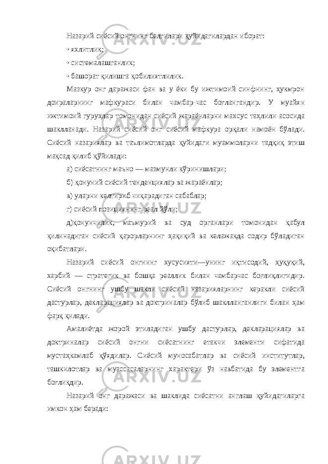 Назарий сиёсий онгнинг белгилари қуйидагилардан иборат: • яхлитлик; • системалашганлик; • башорат қилишга қобилиятлилик. Мазкур онг даражаси фан ва у ёки бу ижтимоий синфнинг, ҳукмрон доираларнинг мафкураси билан чамбар-час боғлангандир. У муайян ижтимоий гуруҳлар томонидан сиёсий жараёнларни махсус таҳлили асосида шаклланади. Назарий сиёсий онг сиёсий мафкура орқали намоён бўлади. Сиёсий назариялар ва таълимотларда қуйидаги муаммоларни тадқиқ этиш мақсад қилиб қўйилади: а) сиёсатнинг маъно — мазмунли кўринишлари; б) қонуний сиёсий тенденциялар ва жараёнлар; в) уларни келтириб чиқарадиган сабаблар; г) сиёсий позициянинг реал йўли; д)қонунчилик, маъмурий ва суд органлари томонидан қабул қилинадиган сиёсий қарорларнинг ҳақиқий ва келажакда содир бўладиган оқибатлари. Назарий сиёсий онгнинг хусусияти—унинг иқтисодий, ҳуқуқий, харбий — стратегик ва бошқа реаллик билан чамбарчас боғлиқлигидир. Сиёсий онгнинг ушбу шакли сиёсий назарияларнинг керакли сиёсий дастурлар, декларациялар ва доктриналар бўлиб шаклланганлиги билан ҳам фарқ қилади. Амалиётда жорой этиладиган ушбу дастурлар, декларациялар ва доктриналар сиёсий онгни сиёсатнинг етакчи элементи сифатида мустаҳкамлаб қўядилар. Сиёсий муносабатлар ва сиёсий институтлар, ташкилотлар ва муассасаларнинг характери ўз навбатида бу элементга боғлиқдир. Назарий онг даражаси ва шаклида сиёсатни англаш қуйидагиларга имкон ҳам беради: 