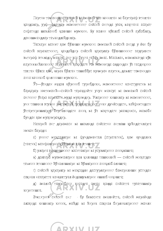 Партия томонидан назарий ва амалий воз кечилган ва бартараф этилган қоидалар, урф—одатлар жамиятнинг сиёсий онгида узоқ вақтгача асорат сифатида шакланиб қолиши мумкин. Бу холни кўплаб сиёсий арбоблар, донишмандлар таъкидлайдилар. Тескари вазият ҳам бўлиши мумкин: оммавий сиёсий онгда у ёки бу сиёсий харакатнинг, қандайдир сиёсий қарорлар бўлишининг зарурлиги эътироф этилади, махсус онг эса бунга тайёр эмас. Масалан, мамлакатда кўп партиявийликнинг зарурлиги ҳақидаги ғоя жамиятда олдиндан ўз тасдиқини топган 6ўлса ҳам, керак бўлган ташаббус хукмрон партия, давлат томонидан анча кечикиб қилиниши мумкин. Ўз—ўзидан яққол кўриниб турибдики, жамиятнинг конструктив ва барқарор ижтимоий—сиёсий тараққиёти учун махсус ва оммавий сиёсий онгнинг ўзаро харакати жуда муҳимдир. Уларнинг кишилар ва жамиятнинг, уни ташкил этувчи ижтимоий гуруҳларнинг ички дунёсидаги, кайфиятидаги ўзгартиришларга биргаликдаги аниқ ва ўз вақтидаги реакцияси, жавоби бундан ҳам муҳимроқдир. Назарий онг даражаси ва шаклида сиёсатни англаш қуйидагиларга имкон беради: а) унинг мақсадлари ва фундаментал (стратегик), ҳам кундалик (тактик) вазифаларни қўйиш ва ҳал этишга; б) уларга эришишнинг воситалари ва усулларини аниқлашга; в) долзарб муаммоларни ҳал қилишда ташкилий — сиёсий жиҳатдан таъмин этишнинг йўналишлари ва йўлларини аниқлаб олишга; r) сиёсий қарорлар ва мақсадли дастурларнинг бажарилиши устидан социал назоратга концептуал ёндашувларни ишлаб чиқишга; д) амалий тажрибани ҳиcoдгa олган ҳолда сиёсатга тузатишлар киритишга. Эмпирик сиёсий онг — бу бевосита амалиётга, сиёсий жараёнда алоҳида кишилар кичик, майда ва йирик социал бирликларнинг жонли 