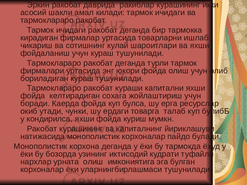  Эркин ракобат даврида ракиблар курашининг икки асосий шакли амал килади: тармок ичидаги ва тармоклараро ракобат. Тармок ичидаги ракобат деганда бир тармокка кирадиган фирмалар уртасида товарларни ишлаб чикариш ва сотишнинг кулай шароитлари ва яхши фойдаланиш учун кураш тушунилади. Тармоклараро ракобат деганда турли тармок фирмалари уртасида энг юкори фойда олиш учун олиб бориладиган кураш тушунилади. Тармоклараро ракобат кураши капитални яхши фойда келтирадиган сохага жойлаштириш учун боради. Каерда фойда куп булса, шу ерга ресурслар окиб утади, чунки, шу ердаги товарга талаб куп булибБ у кондирилса, яхши фойда куриш мумкн. Ракобат курашининг ва капиталнинг йириклашуви натижасида монополистик корхоналар пайдо булади. Монополистик корхона деганда у ёки бу тармокда ёхуд у ёки бу бозорда узининг иктисодий кудрати туфайли нархлар урната олиш имкониятига эга булган корхоналар ёки уларнингбирлашмаси тушунилади. 