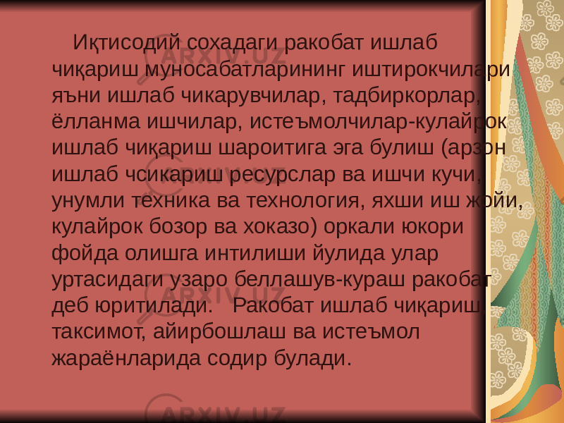  Иқтисодий сохадаги ракобат ишлаб чиқариш муносабатларининг иштирокчилари яъни ишлаб чикарувчилар, тадбиркорлар, ёлланма ишчилар, истеъмолчилар-кулайрок ишлаб чиқариш шароитига эга булиш (арзон ишлаб чсикариш ресурслар ва ишчи кучи, унумли техника ва технология, яхши иш жойи, кулайрок бозор ва хоказо) оркали юкори фойда олишга интилиши йулида улар уртасидаги узаро беллашув-кураш ракобат деб юритилади. Ракобат ишлаб чиқариш, таксимот, айирбошлаш ва истеъмол жараёнларида содир булади. 