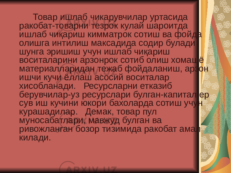  Товар ишлаб чикарувчилар уртасида ракобат-товарни тезрок кулай шароитда ишлаб чиқариш кимматрок сотиш ва фойда олишга интилиш максадида содир булади шунга эришиш учун ишлаб чиқариш воситаларини арзонрок сотиб олиш хомашё материалларидан тежаб фойдаланиш, арзон ишчи кучи ёллаш асосий воситалар хисобланади. Ресурсларни етказиб берувчилар-уз ресурслари булган-капитал ер сув иш кучини юкори бахоларда сотиш учун курашадилар. Демак, товар пул муносабатлари, мавжуд булган ва ривожланган бозор тизимида ракобат амал килади. 