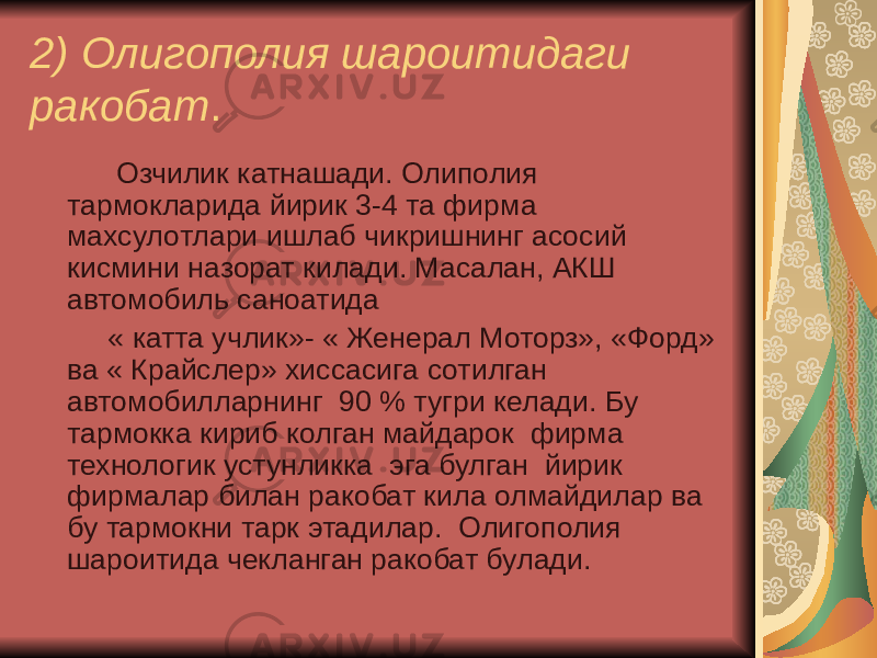 2) Олигополия шароитидаги ракобат . Озчилик катнашади. Олиполия тармокларида йирик 3-4 та фирма махсулотлари ишлаб чикришнинг асосий кисмини назорат килади. Масалан, АКШ автомобиль саноатида « катта учлик»- « Женерал Моторз», «Форд» ва « Крайслер» хиссасига сотилган автомобилларнинг 90 % тугри келади. Бу тармокка кириб колган майдарок фирма технологик устунликка эга булган йирик фирмалар билан ракобат кила олмайдилар ва бу тармокни тарк этадилар. Олигополия шароитида чекланган ракобат булади. 