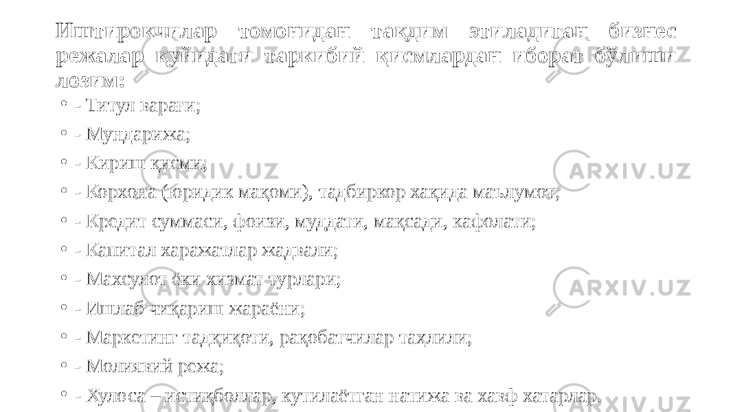 Иштирокчилар томонидан тақдим этиладиган бизнес режалар қуйидаги таркибий қисмлардан иборат бўлиши лозим: • - Титул варағи; • - Мундарижа; • - Кириш қисми; • - Корхона (юридик мақоми), тадбиркор хақида маълумот; • - Кредит суммаси, фоизи, муддати, мақсади, кафолати; • - Капитал харажатлар жадвали; • - Махсулот ёки хизмат турлари; • - Ишлаб чиқариш жараёни; • - Маркетинг тадқиқоти, рақобатчилар таҳлили; • - Молиявий режа; • - Хулоса – истиқболлар, кутилаётган натижа ва хавф хатарлар. 