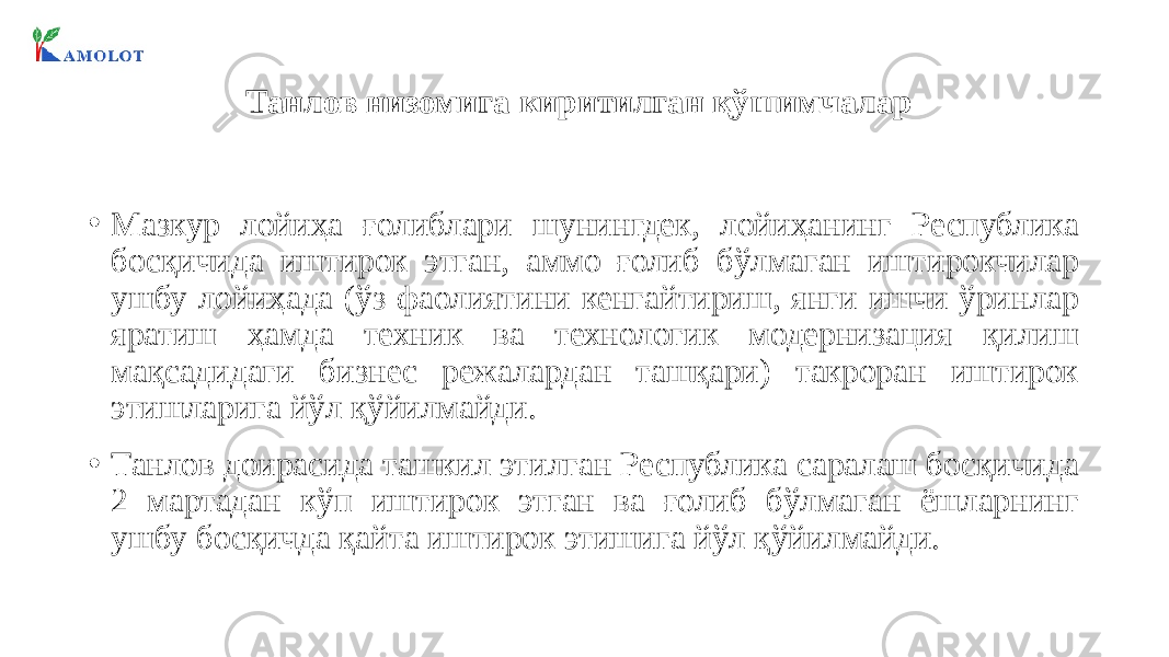 Танлов низомига киритилган қўшимчалар • Мазкур лойиҳа ғолиблари шунингдек, лойиҳанинг Республика босқичида иштирок этган, аммо ғолиб бўлмаган иштирокчилар ушбу лойиҳада (ўз фаолиятини кенгайтириш, янги ишчи ўринлар яратиш ҳамда техник ва технологик модернизация қилиш мақсадидаги бизнес режалардан ташқари) такроран иштирок этишларига йўл қўйилмайди. • Танлов доирасида ташкил этилган Республика саралаш босқичида 2 мартадан кўп иштирок этган ва ғолиб бўлмаган ёшларнинг ушбу босқичда қайта иштирок этишига йўл қўйилмайди. 