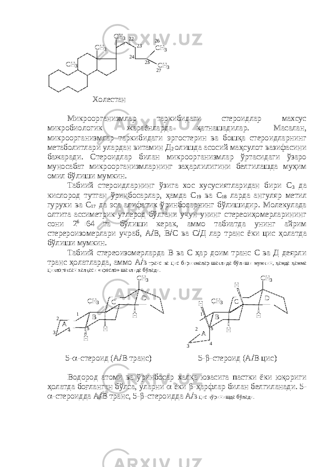 2 52 32 2 C H 3 C H 3 C H 3 C H 3 C H 32 4 2 6 2 7 Холестан Микроорганизмлар таркибидаги стероидлар махсус микробиологик жараёнларда қатнашадилар. Масалан, микроорганизмлар таркибидаги эргостерин ва бошқа стероидларнинг метаболитлари улардан витамин Д 2 олишда асосий маҳсулот вазифасини бажаради. Стероидлар билан микроорганизмлар ўртасидаги ўзаро муносабат микроорганизмларнинг заҳарлилигини белгилашда муҳим омил бўлиши мумкин. Табиий стероидларнинг ўзига хос хусусиятларидан бири С 3 да кислород тутган ўринбосарлар, ҳамда С 19 ва С 18 ларда ангуляр метил гурухи ва С 17 да эса алифатик ўринбосарнинг бўлишидир. Молекулада олтита ассиметрик углерод бўлгани учун унинг стереоиҳомерларининг сони 2 6  64 та бўлиши керак, аммо табиатда унинг айрим стерероизомерлари учраб, А  В, В  С ва С  Д лар транс ёки цис ҳолатда бўлиши мумкин. Табиий стереоизомерларда В ва С ҳар доим транс С ва Д деярли транс ҳолатларда, аммо А  В транс ва цис бирикмалар шаклида бўлиши мумкин, ҳамда ҳамма циклогексан халқаси «кресло» шаклида бўлади. H C H 3 H C H 3 H1 2 3 4 5A B C D 5 4 3 2 1 H C H 3 HH C H 3 H A B C D 5-  -стероид (А  В транс) 5-  -стероид (А  В цис) Водород атоми ва ўринбосар халқа юзасига пастки ёки юқориги ҳолатда боғланган бўлса, уларни  ёки  -ҳарфлар билан белгиланади. 5-  -стероидда А  В транс, 5-  -стероидда А  В цис кўринишда бўлади. 