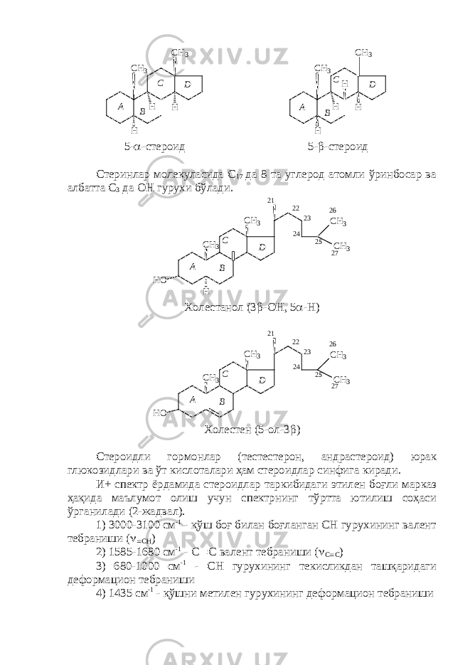 C H 3 C H 3 H H HA B C D DC BA C H 3 C H 3 H H H H 5-  -стероид 5-  -стероид Стеринлар молекуласида С 17 да 8 та углерод атомли ўринбосар ва албатта С 3 да ОН гурухи бўлади. 2 72 6 2 4C H 3 C H 3 C H 3 C H 3 H O H 2 2 2 3 2 52 1 A B C D Холестанол (3  -ОН, 5  -Н) DC BA 2 1 2 52 32 2 C H 3 C H 3 C H 3 C H 3 H O 2 4 2 6 2 7 Холестен (5-ол-3  ) Стероидли гормонлар (тестестерон, андрастероид) юрак глюкозидлари ва ўт кислоталари ҳам стероидлар синфига киради. И+ спектр ёрдамида стероидлар таркибидаги этилен боғли марказ ҳақида маълумот олиш учун спектрнинг тўртта ютилиш соҳаси ўрганилади (2-жадвал). 1) 3000-3100 см -1 - қўш боғ билан боғланган СН гурухининг валент тебраниши (   СН ) 2) 1585-1680 см -1 - С  С валент тебраниши (  С  С ) 3) 680-1000 см -1 - СН гурухининг текисликдан ташқаридаги деформацион тебраниши 4) 1435 см -1 - қўшни метилен гурухининг деформацион тебраниши 