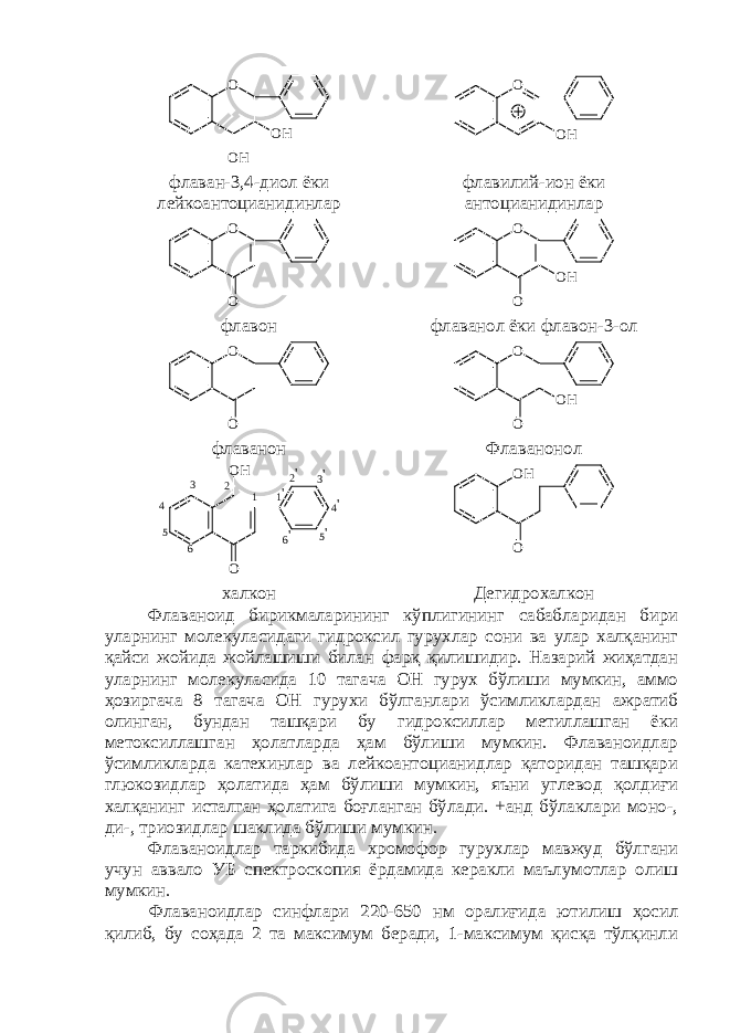 O O H O H O O H флаван-3,4-диол ёки лейкоантоцианидинлар флавилий-ион ёки антоцианидинлар O O O O O H флавон флаванол ёки флавон-3-ол O O O O O H флаванон Флаванонол OO H 123 4 5 6 1 &#39; 2 &#39; 3 &#39; 4 &#39; 5 &#39; 6 &#39; O H O халкон Дегидрохалкон Флаваноид бирикмаларининг кўплигининг сабабларидан бири уларнинг молекуласидаги гидроксил гурухлар сони ва улар халқанинг қайси жойида жойлашиши билан фарқ қилишидир. Назарий жиҳатдан уларнинг молекуласида 10 тагача ОН гурух бўлиши мумкин, аммо ҳозиргача 8 тагача ОН гурухи бўлганлари ўсимликлардан ажратиб олинган, бундан ташқари бу гидроксиллар метиллашган ёки метоксиллашган ҳолатларда ҳам бўлиши мумкин. Флаваноидлар ўсимликларда катехинлар ва лейкоантоцианидлар қаторидан ташқари глюкозидлар ҳолатида ҳам бўлиши мумкин, яъни углевод қолдиғи халқанинг исталган ҳолатига боғланган бўлади. +анд бўлаклари моно-, ди-, триозидлар шаклида бўлиши мумкин. Флаваноидлар таркибида хромофор гурухлар мавжуд бўлгани учун аввало УБ спектроскопия ёрдамида керакли маълумотлар олиш мумкин. Флаваноидлар синфлари 220-650 нм оралиғида ютилиш ҳосил қилиб, бу соҳада 2 та максимум беради, 1-максимум қисқа тўлқинли 