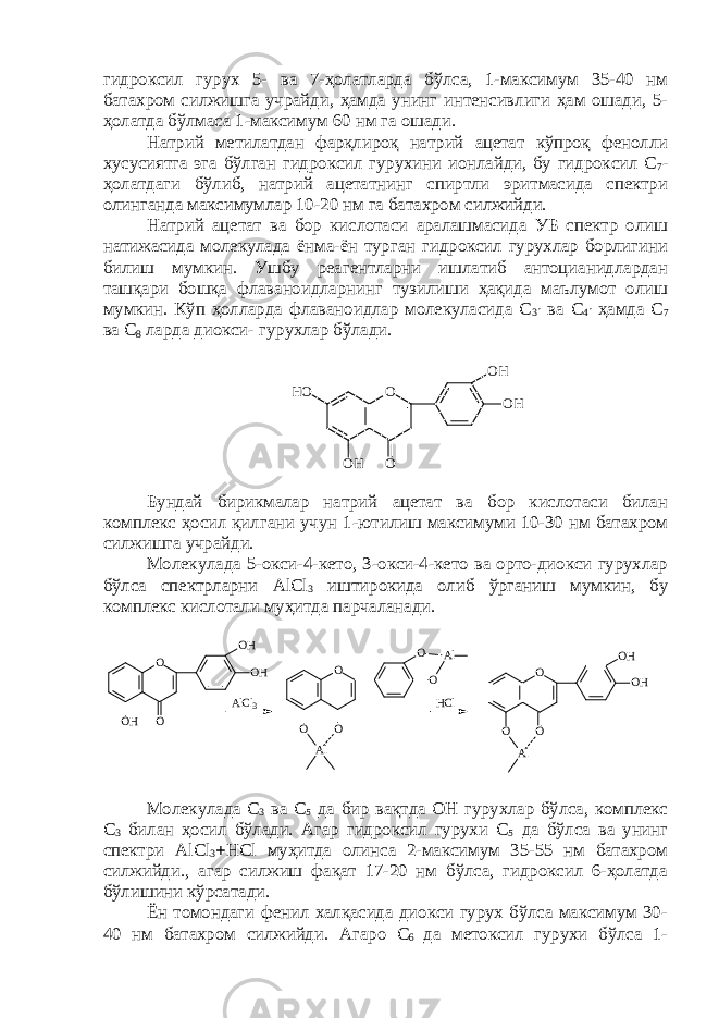 гидроксил гурух 5- ва 7-ҳолатларда бўлса, 1-максимум 35-40 нм батахром силжишга учрайди, ҳамда унинг интенсивлиги ҳам ошади, 5- ҳолатда бўлмаса 1-максимум 60 нм га ошади. Натрий метилатдан фарқлироқ натрий ацетат кўпроқ фенолли хусусиятга эга бўлган гидроксил гурухини ионлайди, бу гидроксил С 7 - ҳолатдаги бўлиб, натрий ацетатнинг спиртли эритмасида спектри олинганда максимумлар 10-20 нм га батахром силжийди. Натрий ацетат ва бор кислотаси аралашмасида УБ спектр олиш натижасида молекулада ёнма-ён турган гидроксил гурухлар борлигини билиш мумкин. Ушбу реагентларни ишлатиб антоцианидлардан ташқари бошқа флаваноидларнинг тузилиши ҳақида маълумот олиш мумкин. Кўп ҳолларда флаваноидлар молекуласида С 3  ва С 4  ҳамда С 7 ва С 8 ларда диокси- гурухлар бўлади. O OO H O H O HH O Бундай бирикмалар натрий ацетат ва бор кислотаси билан комплекс ҳосил қилгани учун 1-ютилиш максимуми 10-30 нм батахром силжишга учрайди. Молекулада 5-окси-4-кето, 3-окси-4-кето ва орто-диокси гурухлар бўлса спектрларни AlCl 3 иштирокида олиб ўрганиш мумкин, бу комплекс кислотали муҳитда парчаланади.O O O O O Al Al AlCl 3 O O OH OH OH HCl O O O OH OH Al Молекулада С 3 ва С 5 да бир вақтда ОН гурухлар бўлса, комплекс С 3 билан ҳосил бўлади. Агар гидроксил гурухи С 5 да бўлса ва унинг спектри AlCl 3  HCl муҳитда олинса 2-максимум 35-55 нм батахром силжийди., агар силжиш фақат 17-20 нм бўлса, гидроксил 6-ҳолатда бўлишини кўрсатади. Ён томондаги фенил халқасида диокси гурух бўлса максимум 30- 40 нм батахром силжийди. Агаро С 6 да метоксил гурухи бўлса 1- 
