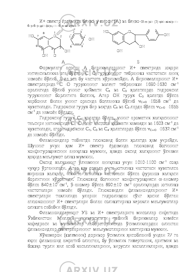 И+ спектр ёрдамида бензо-  -пирон (А) ва бензо-  -пиран (Б) ҳосилаларини бир-биридан фарқини билиш мумкин: 6 &#39; 5 &#39; 4 &#39;3 &#39; 2 &#39; 1 &#39;8 7 6 5 4 O OO HH O O H O H1 2 3 O O HH O O H O H А Б Формулага асосан А бирикмаларнинг И+ спектрида юқори интенсивликка эга бўлган С  О гурухининг тебраниш частотаси аниқ намоён бўлиб, Б да эса бу частота кўринмайди. А бирикмаларнинг И+ спектрларида С  О гурухининг валент тебраниши 1690-1630 см -1 оралиғида бўлиб унинг қиймати С 5 ва С 3 ҳолатларда гидроксил гурухининг борлигига боғлиқ. Агар ОН гурух С 3 ҳолатда бўлса карбонил билан унинг орасида боғланиш бўлиб  С  О  1658 см -1 да кузатилади. Гидроксил гурух бир вақтда С 5 ва С 3 ларда бўлса  С  О  1655 см -1 да намоён бўлади. Гидроксил гурух С 4  -ҳолатда бўлса, унинг ароматик халқасининг таъсири натижасида С  О нинг частота қиймати камаяди ва 1603 см -1 да кузатилади, агар гидроксил С 7 , С 3 ва С 4 -ҳолатларда бўлса  С  О  1632 см -1 да намоён бўлади. Флаваноидлар табиатда глюкозид боғли ҳолатда ҳам учрайди. Шунинг учун ҳам И+ спектр ёрдамида глюкозид боғининг конфигурациясини аниқлаш мумкин, ҳамда оксид халқанинг ўлчами ҳақида маълумот олиш мумкин. Оксид халқанинг ўлчамини аниқлаш учун 1010-1100 см -1 соҳа чуқур ўрганилади. Агар шу соҳада учта ютилиш частотаси кузатилса пираноз халқаси, иккита ютилиш частотаси бўлса фураноз халқаси борлигини кўрсатади. Глюкозид боғининг конфигурацияси  -аномер бўлса 840  10 см -1 ,  -аномер бўлса 890  10 см -1 оралиқларда ютилиш частоталари намоён бўлади. Глюкозидли флаваноидларнинг И+ спектрлари тахлилида уларни гидролиздан сўнг ҳосил бўлган аглюконнинг И+ спектрлари билан солиштириш керакли маълумотлар олишга сабабчи бўлади. Флаваноидларнинг УБ ва И+ спектрларига мисоллар сифатида Ўзбекистон Миллий университети табиий бирикмалар кимёси кафедраси ва муаммолар лабораториясида ўсимликлардан олинган флаваноидлар спектрларининг маълумотларини келтириш мумкин. Кўкамарон (шлемник) доривор ўсимлик ҳисобланиб ундан 27 га яқин флаваноид ажратиб олинган, бу ўсимлик гипертония, аритмия ва бошқа турли хил асаб касалликларини, вирусли касалликларни, ҳамда 