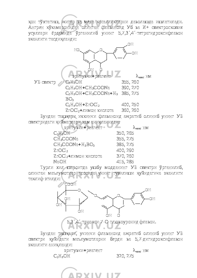 қон тўхтатиш, жигар ва меда касалликларни даволашда ишлатилади. Ангрен кўкамаронидан олинган флаваноид Уб ва И+ спектроскопия усуллари ёрдамида ўрганилиб унинг 5,7,3  ,4  -тетрагидроксифлавон эканлиги тасдиқланди: O O HH O O H O O H эритувчи  реагент  макс нм УБ спектр С 2 Н 5 ОН 355, 260 С 2 Н 5 ОН  СН 3 СОО Na 390, 270 С 2 Н 5 ОН  СН 3 СОО Na  H 3 BO 3 385, 275 С 2 Н 5 ОН  ZrOCl 2 400, 250 ZrOCl 2  лимон кислота 360, 260 Бундан ташқари иккинчи флаваноид ажратиб олиниб унинг УБ спектридаги қийматлари ҳам аниқланилди: эритувчи  реагент  макс нм С 2 Н 5 ОН 350, 265 СН 3 СОО Na 3 55 , 27 5 СН 3 СОО Na  H 3 BO 3 385, 275 ZrOCl 2 400, 2 9 0 ZrOCl 2  лимон кислота 370, 260 NaOH 415, 285 Турли хил шароитда ушбу модданинг УБ спектри ўрганилиб , олинган маълумотлар асосида унинг тузилиши қ уйидагича эканлиги таклиф этилди : O H O HO HC O O H O O O HO O H O O H 5,3  ,4  -триокси-7-О-глюкоуронид флавон. Бундан ташқари, учинчи флаваноид ажратиб олиниб унинг УБ спектри қуйидаги маълумотларни берди ва 5,7-дигидроксифлавон эканлиги аниқланди: эритувчи  реагент  макс нм С 2 Н 5 ОН 320, 275 