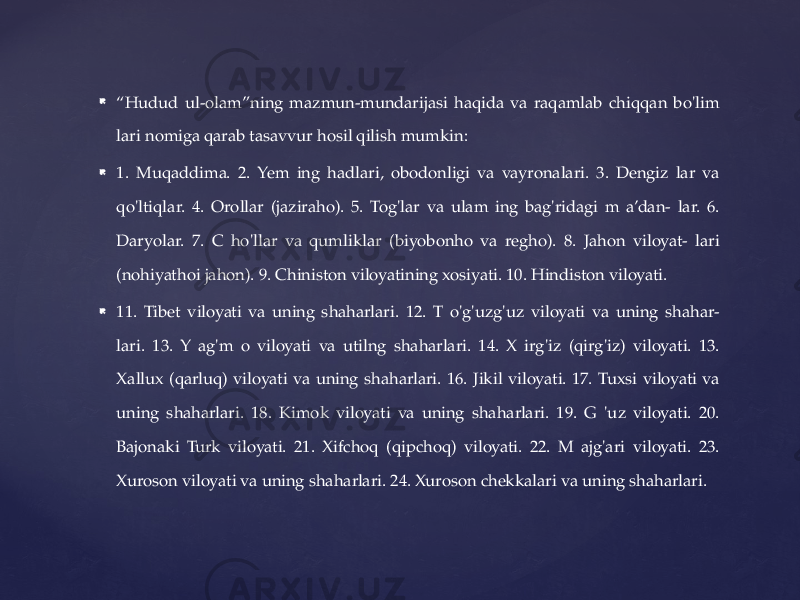  “ Hudud ul-olam”ning mazmun-mundarijasi haqida va raqamlab chiqqan bo&#39;lim lari nomiga qarab tasavvur hosil qilish mumkin:  1. Muqaddima. 2. Yem ing hadlari, obodonligi va vayronalari. 3. Dengiz lar va qo&#39;ltiqlar. 4. Orollar (jaziraho). 5. Tog&#39;lar va ulam ing bag&#39;ridagi m a’dan- lar. 6. Daryolar. 7. C ho&#39;llar va qumliklar (biyobonho va regho). 8. Jahon viloyat- lari (nohiyathoi jahon). 9. Chiniston viloyatining xosiyati. 10. Hindiston viloyati.  11. Tibet viloyati va uning shaharlari. 12. T o&#39;g&#39;uzg&#39;uz viloyati va uning shahar- lari. 13. Y ag&#39;m o viloyati va utilng shaharlari. 14. X irg&#39;iz (qirg&#39;iz) viloyati. 13. Xallux (qarluq) viloyati va uning shaharlari. 16. Jikil viloyati. 17. Tuxsi viloyati va uning shaharlari. 18. Kimok viloyati va uning shaharlari. 19. G &#39;uz viloyati. 20. Bajonaki Turk viloyati. 21. Xifchoq (qipchoq) viloyati. 22. M ajg&#39;ari viloyati. 23. Xuroson viloyati va uning shaharlari. 24. Xuroson chekkalari va uning shaharlari. 