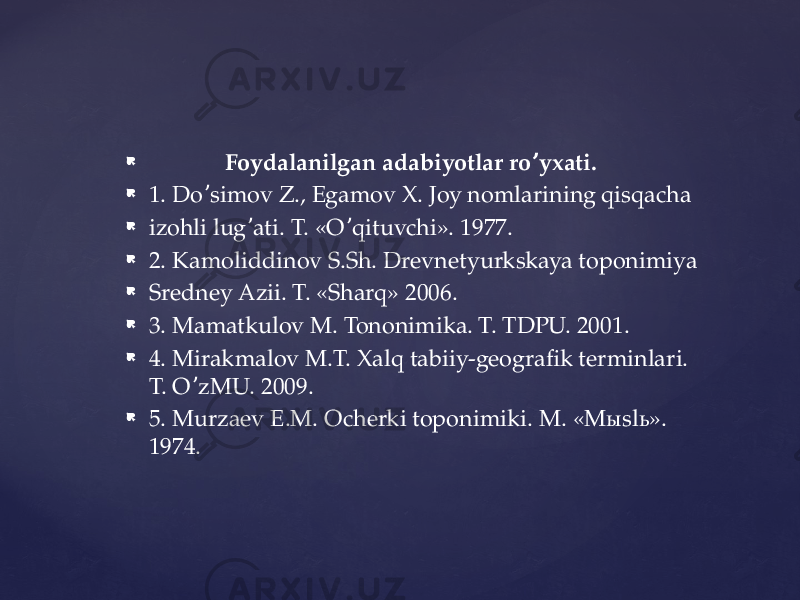  Foydalanilgan adabiyotlar ro yxati.ʼ  1. Do simov Z., Egamov X. Joy nomlarining qisqacha ʼ  izohli lug ati. T. «O qituvchi». 1977. ʼ ʼ  2. Kamoliddinov S.Sh. Drevnetyurkskaya toponimiya  Sredney Аzii. T. «Sharq» 2006.  3. Mamatkulov M. Tononimika. T. TDPU. 2001.  4. Mirakmalov M.T. Xalq tabiiy-geografik terminlari. T. O zMU. 2009. ʼ  5. Murzaev E.M. Ocherki toponimiki. M. «Mыslь». 1974. 