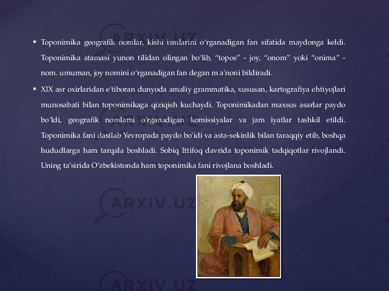  Toponimika geografik nomlar, kishi ismlarini o‘rganadigan fan sifatida maydonga keldi. Toponimika atamasi yunon tilidan olingan bo‘lib, “topos” - joy, “onom” yoki “onima” - nom. umuman, joy nomini o‘rganadigan fan degan m a&#39;noni bildiradi.  XIX asr oxirlaridan e&#39;tiboran dunyoda amaliy grammatika, xususan, kartografiya ehtiyojlari munosabati bilan toponimikaga qiziqish kuchaydi. Toponimikadan maxsus asarlar paydo bo‘ldi, geografik nomlami o&#39;rganadigan komissiyalar va jam iyatlar tashkil etildi. Toponimika fani dastlab Yevropada paydo bo&#39;idi va asta-sekinlik bilan taraqqiy etib, boshqa hududlarga ham tarqala boshladi. Sobiq Ittifoq davrida toponimik tadqiqotlar rivojlandi. Uning ta’sirida O‘zbekistonda ham toponimika fani rivojlana boshladi. 