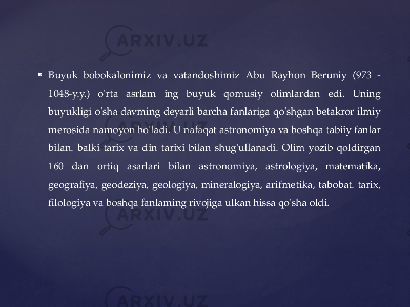  Buyuk bobokalonimiz va vatandoshimiz Abu Rayhon Beruniy (973 - 1048-y.y.) o&#39;rta asrlam ing buyuk qomusiy olimlardan edi. Uning buyukligi o&#39;sha davming deyarli barcha fanlariga qo&#39;shgan betakror ilmiy merosida namoyon bo&#39;ladi. U nafaqat astronomiya va boshqa tabiiy fanlar bilan. balki tarix va din tarixi bilan shug&#39;ullanadi. Olim yozib qoldirgan 160 dan ortiq asarlari bilan astronomiya, astrologiya, matematika, geografiya, geodeziya, geologiya, mineralogiya, arifmetika, tabobat. tarix, filologiya va boshqa fanlaming rivojiga ulkan hissa qo&#39;sha oldi. 