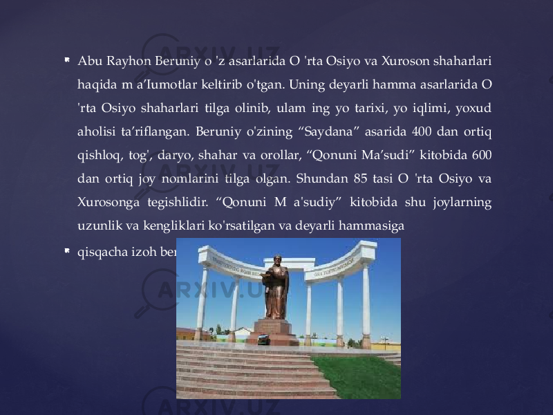  Abu Rayhon Beruniy o &#39;z asarlarida O &#39;rta Osiyo va Xuroson shaharlari haqida m a’Iumotlar keltirib o&#39;tgan. Uning deyarli hamma asarlarida O &#39;rta Osiyo shaharlari tilga olinib, ulam ing yo tarixi, yo iqlimi, yoxud aholisi ta’riflangan. Beruniy o&#39;zining “Saydana” asarida 400 dan ortiq qishloq, tog&#39;, daryo, shahar va orollar, “Qonuni Ma’sudi” kitobida 600 dan ortiq joy nomlarini tilga olgan. Shundan 85 tasi O &#39;rta Osiyo va Xurosonga tegishlidir. “Qonuni M a&#39;sudiy” kitobida shu joylarning uzunlik va kengliklari ko&#39;rsatilgan va deyarli hammasiga  qisqacha izoh berilgan. 