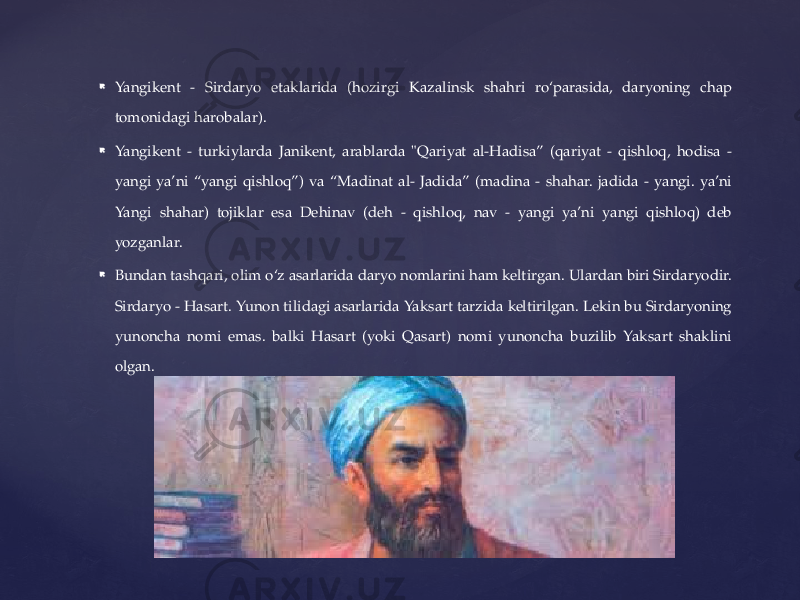  Yangikent - Sirdaryo etaklarida (hozirgi Kazalinsk shahri ro‘parasida, daryoning chap tomonidagi harobalar).  Yangikent - turkiylarda Janikent, arablarda &#34;Qariyat al-Hadisa” (qariyat - qishloq, hodisa - yangi ya’ni “yangi qishloq”) va “Madinat al- Jadida” (madina - shahar. jadida - yangi. ya’ni Yangi shahar) tojiklar esa Dehinav (deh - qishloq, nav - yangi ya’ni yangi qishloq) deb yozganlar.  Bundan tashqari, olim o‘z asarlarida daryo nomlarini ham keltirgan. Ulardan biri Sirdaryodir. Sirdaryo - Hasart. Yunon tilidagi asarlarida Yaksart tarzida keltirilgan. Lekin bu Sirdaryoning yunoncha nomi emas. balki Hasart (yoki Qasart) nomi yunoncha buzilib Yaksart shaklini olgan. 