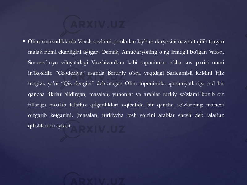  Olim xorazmliklarda Vaxsh suvlami. jumladan Jayhun daryosini nazorat qilib turgan malak nomi ekanligini aytgan. Demak, Amudaryoning o‘ng irmog‘i bo&#39;lgan Vaxsh, Surxondaryo viloyatidagi Vaxshivordara kabi toponimlar o‘sha suv parisi nomi in&#39;ikosidir. “Geodeziya” asarida Beruniy o‘sha vaqtdagi Sariqamisli koMini Hiz tengizi, ya&#39;ni “Qiz dengizi” deb atagan Olim toponimika qonuniyatlariga oid bir qancha fikrlar bildirgan, masalan, yunonlar va arablar turkiy so‘zlami buzib o‘z tillariga moslab talaffuz qilganliklari oqibatida bir qancha so‘zlarning ma&#39;nosi o‘zgarib ketganini, (masalan, turkiycha tosh so‘zini arablar shosh deb talaffuz qilishlarini) aytadi. 