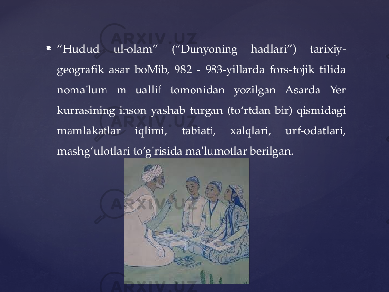  “ Hudud ul-olam” (“Dunyoning hadlari”) tarixiy- geografik asar boMib, 982 - 983-yillarda fors-tojik tilida noma&#39;lum m uallif tomonidan yozilgan Asarda Yer kurrasining inson yashab turgan (to‘rtdan bir) qismidagi mamlakatlar iqlimi, tabiati, xalqlari, urf-odatlari, mashg‘ulotlari to‘g&#39;risida ma&#39;lumotlar berilgan. 