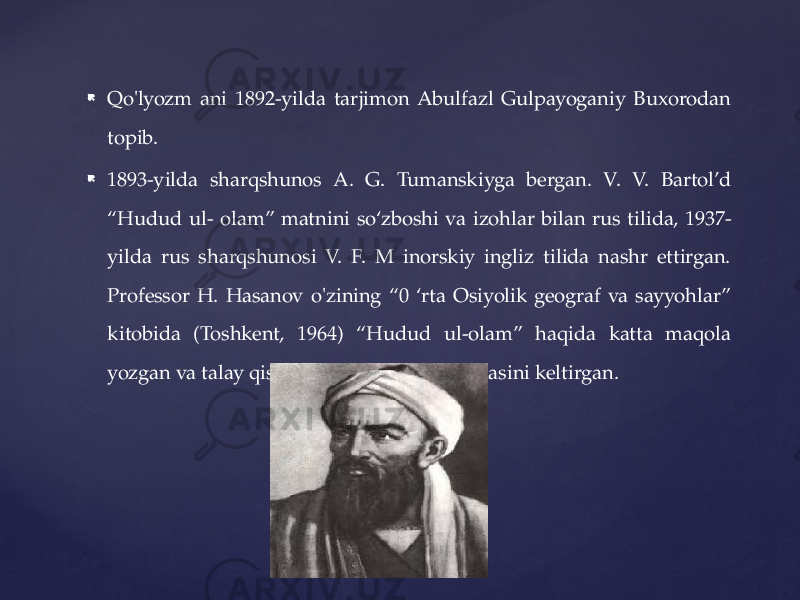  Qo&#39;lyozm ani 1892-yilda tarjimon Abulfazl Gulpayoganiy Buxorodan topib.  1893-yilda sharqshunos A. G. Tumanskiyga bergan. V. V. Bartol’d “Hudud ul- olam” matnini so‘zboshi va izohlar bilan rus tilida, 1937- yilda rus sharqshunosi V. F. M inorskiy ingliz tilida nashr ettirgan. Professor H. Hasanov o&#39;zining “0 ‘rta Osiyolik geograf va sayyohlar” kitobida (Toshkent, 1964) “Hudud ul-olam” haqida katta maqola yozgan va talay qismining o&#39;zbekcha tarjimasini keltirgan. 