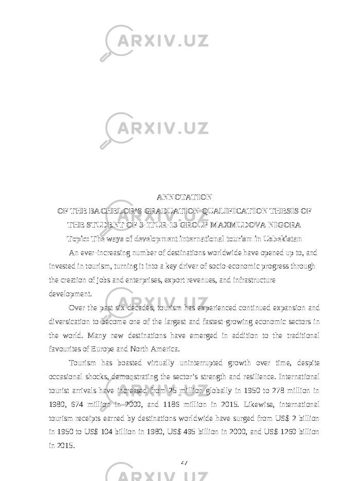 ANNOTATION OF THE BACHELOR’S GRADUATION QUALIFICATION THESIS OF THE STUDENT OF 3-1TUR-13 GROUP MAXMUDOVA NIGORA Topic: The ways of development international tourism in Uzbekistan An ever-increasing number of destinations worldwide have opened up to, and invested in tourism, turning it into a key driver of socio-economic progress through the creation of jobs and enterprises, export revenues, and infrastructure development. Over the past six decades, tourism has experienced continued expansion and diversication to become one of the largest and fastest-growing economic sectors in the world. Many new destinations have emerged in addition to the traditional favourites of Europe and North America. Tourism has boasted virtually uninterrupted growth over time, despite occasional shocks, demonstrating the sector’s strength and resilience. International tourist arrivals have increased from 25 million globally in 1950 to 278 million in 1980, 674 million in 2000, and 1186 million in 2015. Likewise, international tourism receipts earned by destinations worldwide have surged from US$ 2 billion in 1950 to US$ 104 billion in 1980, US$ 495 billion in 2000, and US$ 1260 billion in 2015. 47 