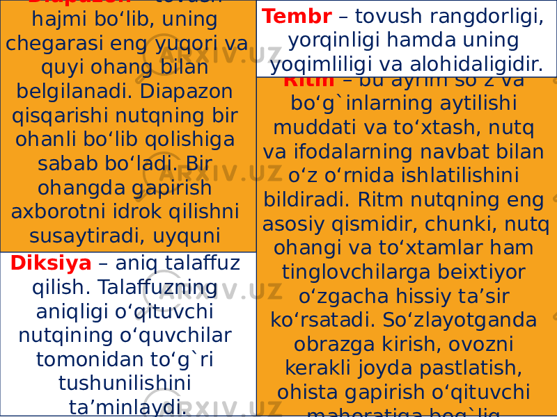 Diapazon – tovush hajmi bo‘lib, uning chegarasi eng yuqori va quyi ohang bilan belgilanadi. Diapazon qisqarishi nutqning bir ohanli bo‘lib qolishiga sabab bo‘ladi. Bir ohangda gapirish axborotni idrok qilishni susaytiradi, uyquni keltiradi. Ritm – bu ayrim so‘z va bo‘g`inlarning aytilishi muddati va to‘xtash, nutq va ifodalarning navbat bilan o‘z o‘rnida ishlatilishini bildiradi. Ritm nutqning eng asosiy qismidir, chunki, nutq ohangi va to‘xtamlar ham tinglovchilarga beixtiyor o‘zgacha hissiy ta’sir ko‘rsatadi. So‘zlayotganda obrazga kirish, ovozni kerakli joyda pastlatish, ohista gapirish o‘qituvchi mahoratiga bog`liq. Tembr – tovush rangdorligi, yorqinligi hamda uning yoqimliligi va alohidaligidir. Diksiya – aniq talaffuz qilish. Talaffuzning aniqligi o‘qituvchi nutqining o‘quvchilar tomonidan to‘g`ri tushunilishini ta’minlaydi. 