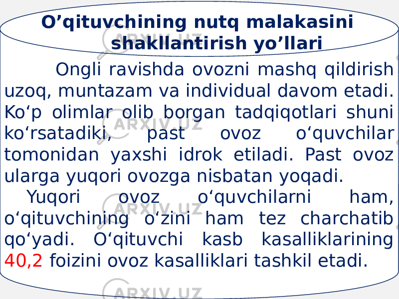  Ongli ravishda ovozni mashq qildirish uzoq, muntazam va individual davom etadi. Ko‘p olimlar olib borgan tadqiqotlari shuni ko‘rsatadiki, past ovoz o‘quvchilar tomonidan yaxshi idrok etiladi. Past ovoz ularga yuqori ovozga nisbatan yoqadi. Yuqori ovoz o‘quvchilarni ham, o‘qituvchining o‘zini ham tez charchatib qo‘yadi. O‘qituvchi kasb kasalliklarining 40,2 foizini ovoz kasalliklari tashkil etadi. O’qituvchining nutq malakasini shakllantirish yo’llari 