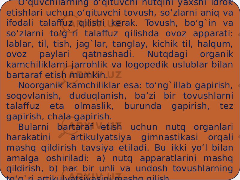 O‘quvchilarning o‘qituvchi nutqini yaxshi idrok etishlari uchun o‘qituvchi tovush, so‘zlarni aniq va ifodali talaffuz qilishi kerak. Tovush, bo‘g`in va so‘zlarni to‘g`ri talaffuz qilishda ovoz apparati: lablar, til, tish, jag`lar, tanglay, kichik til, halqum, ovoz paylari qatnashadi. Nutqdagi organik kamchiliklarni jarrohlik va logopedik uslublar bilan bartaraf etish mumkin. Noorganik kamchiliklar esa: to‘ng`illab gapirish, soqovlanish, duduqlanish, ba’zi bir tovushlarni talaffuz eta olmaslik, burun da gapirish, tez gapirish, chala gapirish. Bularni bartaraf etish uchun nutq organlari harakatini ar tikulyatsiya gimnastikasi orqali mashq qildirish tavsiya etiladi. Bu ikki yo‘l bilan amalga oshiriladi: a) nutq apparatlarini mashq qildirish, b) har bir unli va undosh tovushlarning to‘g`ri artiku lyatsiyasini mashq qilish. 