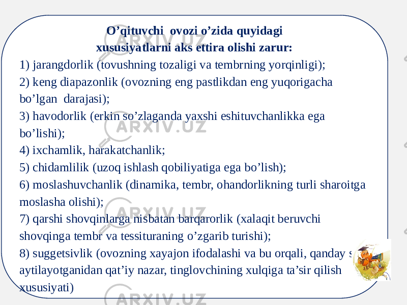 O’qituvchi ovozi o’zida quyidagi xususiyatlarni aks ettira olishi zarur: 1) jarangdorlik (tovushning tozaligi va tembrning yorqinligi);  2) keng diapazonlik (ovozning eng pastlikdan eng yuqorigacha bo’lgan darajasi);  3) havodorlik (erkin so’zlaganda yaxshi eshituvchanlikka ega bo’lishi);  4) ixchamlik, harakatchanlik;  5) chidamlilik (uzoq ishlash qobiliyatiga ega bo’lish);  6) moslashuvchanlik (dinamika, tembr, ohandorlikning turli sharoitga moslasha olishi);  7) qarshi shovqinlarga nisbatan barqarorlik (xalaqit beruvchi shovqinga tembr va tessituraning o’zgarib turishi);  8) suggetsivlik (ovozning xayajon ifodalashi va bu orqali, qanday so’z aytilayotganidan qat’iy nazar, tinglovchining xulqiga ta’sir qilish xususiyati) 