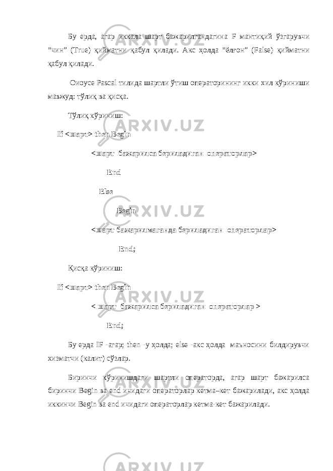 Бу ерда , агар иккала шарт бажарилгандагина F манти қ ий ў згарувчи “ чин ” (True) қ ийматни қ абул қ илади . Акс ҳ олда “ ёл ғ он ” (False) қ ийматни қ абул қ илади . Оиоусе Pascal тилида шартли ўтиш операторининг икки хил кўриниши мавжуд : тўлиқ ва қисқа . Тўлиқ кўриниш : If < шарт > then Begin <шарт бажарилса бериладиган операторлар> End Else Begin <шарт бажарилмаганда бериладиган операторлар> End; Қ исқа кўриниш : If < шарт > then Begin < шарт бажарилса бериладиган операторлар > End ; Бу ерда IF -агар; then -у ҳолда; else -акс ҳолда маъносини билдирувчи хизматчи (калит) сўзлар. Биринчи кўринишдаги шартли операторда, агар шарт бажарилса биринчи Begin ва end ичидаги операторлар кетма–кет бажарилади, акс ҳолда иккинчи Begin ва end ичидаги операторлар кетма-кет бажарилади. 