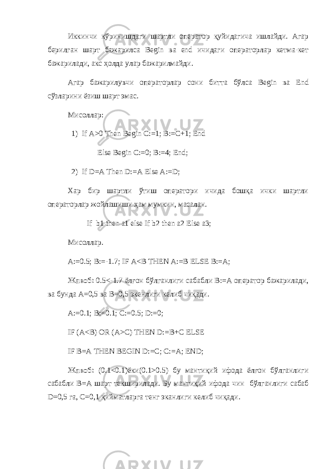 Иккинчи кўринишдаги шартли оператор қуйидагича ишлайди. Агар берилган шарт бажарилса Begin ва end ичидаги операторлар кетма-кет бажарилади, акс ҳолда улар бажарилмайди. Агар бажарилувчи операторлар сони битта бўлса Begin ва End сўзларини ёзиш шарт эмас. Мисоллар : 1) If A>0 Then Begin C:=1; B:=C+1; End Else Begin C:=0; B:=4; End; 2) If D=A Then D:=A Else A:=D; Хар бир шартли ўтиш оператори ичида бошқа ички шартли операторлар жойлашиши ҳам мумкин, масалан. If b1 then a1 else If b2 then a2 Else a3; Мисоллар . A:=0.5; B:=-1.7; IF A<B THEN A:=B ELSE B:=A; Жавоб : 0.5<-1.7 ёл ғ он бўлганлиги сабабли B:=A оператор бажарилади , ва бунда A=0,5 ва B=0,5 экенлиги келиб чиқади . A:=0.1; B:=0.1; C:=0.5; D:=0; IF (A<B) OR (A>C) THEN D:=B+C ELSE IF B=A THEN BEGIN D:=C; C:=A; END; Жавоб : (0.1<0.1) ёки (0.1>0.5) бу манти қ ий ифода ёл ғ он бўлганлиги сабабли B=A шарт текширилади . Бу манти қ ий ифода чин бўлганлиги сабаб D=0,5 га , С =0,1 қийматларга тенг эканлиги келиб чиқади . 