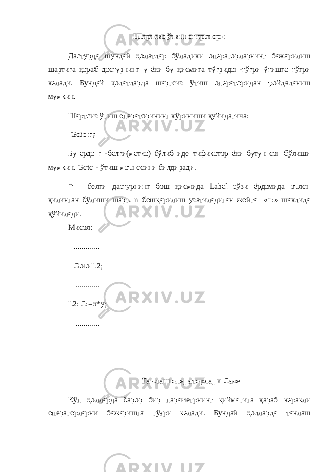Шартсиз ўтиш оператори Дастурда шундай ҳолатлар бўладики операторларнинг бажарилиш шартига қараб дастурнинг у ёки бу қисмига тў ғ ридан - тў ғ ри ўтишга тў ғ ри келади . Бундай ҳ олатларда шартсиз ўтиш операторидан фойдаланиш мумкин . Шартсиз ўтиш операторининг кўриниши қуйидагича : Goto n; Бу ерда n - белги ( метка ) бўлиб идентификатор ёки бутун сон бўлиши мумкин . Goto - ўтиш маъносини билдиради. n- белги дастурнинг бош қисмида Label сўзи ёрдамида эълон қилинган бўлиши шарт. n бошқарилиш узатиладиган жойга « n :» шаклида қўйилади. Мисол : ............. Goto L2; ............ L2: C:=x*y; ............ Танлаш операторлари Case Кўп ҳолларда барор бир параметрнинг қийматига қараб керакли операторларни бажаришга тў ғ ри келади . Бундай ҳолларда танлаш 