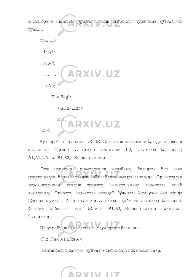 операторини ишлатган қулай . Танлаш оператори кўриниши қуйидагича бўлади : Case s of 1: A1; 2: A2; . . . . . . n: An; Else Begin <B1,B2,..Bn> End; End; Бу ерда Case - хизматчи сўз бўлиб танлаш маъносини беради ; of -« дан » маъносини беради ; s- оператор селектори ; 1,2,..n- оператор белгилари ; A1,A2,...An ва B1,B2,...Bn- операторлар . Case оператори тармоқланиш жараёнида берилган бир неча операторидан бирини танлаш йўли билан амалга оширади. Опреаторлар кетма-кетлигини танлаш оператор селекторининг қийматига қараб аниқланади. Оператор селектори ҳақиқий бўлмаган ўзгарувчи ёки ифода бўлиши мумкин. Агар оператор селектори қиймати оператор белгилари ўзгармас қийматига тенг бўлмаса B 1, B 2,... Bn -операторлари кетма-кет бажарилади. Шартли ўтиш операторининг қуйидаги кўриниши If B Then A 1 Else A 2; танлаш операторининг қуйидаги операторига эквивалентдир. 