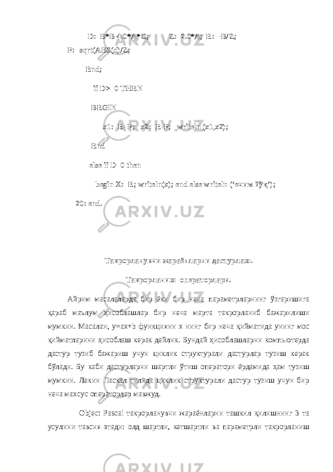  D:=B*B-4.0*A*C; Z:=2.0*A; E:=-B/Z; F:=sqrt(ABS(d)/Z; End; if D>=0 THEN BEGIN x1:=E+F; x2:=E-F; writeln (x1,x2); End else if D=0 then begin X:=E; writeln(x); end else writeln (‘ ечим йўқ ’); 20: end. Такрорланувчи жараёнларни дастурлаш . Такрорланиш операторлари . Айрим масалаларда бир ёки бир неча параметрларнинг ўзгаришига қараб маълум ҳ исоблашлар бир неча марта такрорланиб бажарилиши мумкин . Масалан , y=ax+b функцияни x нинг бир неча қийматида унинг мос қийматларини ҳ исоблаш керак дейлик . Бундай ҳисоблашларни компьютерда дастур тузиб бажариш учун циклик структурали дастурлар тузиш керак бўлади. Бу каби дастурларни шартли ўтиш оператори ёрдамида ҳам тузиш мумкин. Лекин Паскал тилида циклик структурали дастур тузиш учун бир неча махсус операторлар мавжуд. Object Pascal такрорланувчи жараёнларни ташкил қилишнинг 3 та усулини тавсия этади: олд шартли, кетшартли ва параметрли такрорланиш 