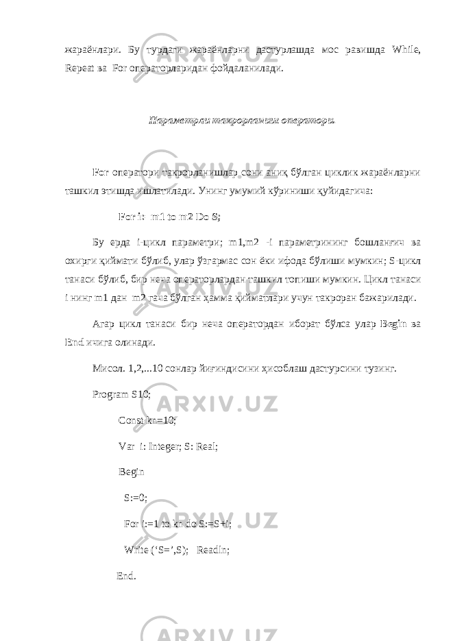 жараёнлари. Бу турдаги жараёнларни дастурлашда мос равишда While , Repeat ва For операторларидан фойдаланилади. Параметрли такрорланиш оператори. For оператори такрорланишлар сони аниқ бўлган циклик жараёнларни ташкил этишда ишлатилади. Унинг умумий кўриниши қуйидагича : For i:=m1 to m2 Do S; Бу ерда i- цикл параметри ; m1,m2 -i параметрининг бошланғич ва охирги қ иймати б ў либ , улар ўзгармас сон ёки ифода бўлиши мумкин ; S- цикл танаси бўлиб , бир неча операторлардан ташкил топиши мумкин . Цикл танаси i нинг m1 дан m2 гача бўлган ҳамма қийматлари учун такроран бажарилади . Агар цикл танаси бир неча оператордан иборат бўлса улар Begin ва End ичига олинади . Мисол . 1,2,...10 co нлар йиғиндисини ҳисоблаш дастурсини тузинг . Program S10; Const kn=10; Var i: Integer; S: Real; Begin S:=0; For i:=1 to kn do S:=S+i; Write (‘S=’,S); Readln; End. 