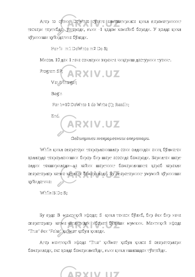 Агар to сўзни DoWnto сўзига алмаштирилса цикл параметрининг тескари тартибда ўзгаради , яъни -1 қадам камайиб боради . У ҳ олда цикл кўриниши қуйидагича бўлади . For i:=m1 DoWnto m2 Do S; Мисол . 10 дан 1 гача co нларни экранга чиқариш дастурини тузинг . Program SP; Var i: Integer; Begin For i:=10 DoWnto 1 do Write (i); Readln; End. Олдшартли такрорланиш оператори . While цикл оператори такрорланишлар сони олдиндан аниқ бўлмаган ҳолларда такрорланишни бирор бир шарт асосида бажаради . Берилган шарт олдин текширилади ва кейин шартнинг бажарилишига қараб керакли операторлар кетма - кетлиги бажарилади . Бу операторнинг умумий кўриниши қуйидагича : While B Do S; Бу ерда B - мантиқий ифода ; S - цикл танаси бўлиб , бир ёки бир неча операторлар кетма - кетлигидан иборат бўлиши мумкин . Мантиқий ифода ‘True’ ёки ‘False’ қиймат қабул қилади . Агар мантиқий ифода ‘True’ қиймат қабул қилса S операторлари бажарилади , акс ҳ олда бажарилмайди , яъни цикл ишлашдан тўхтайди . 