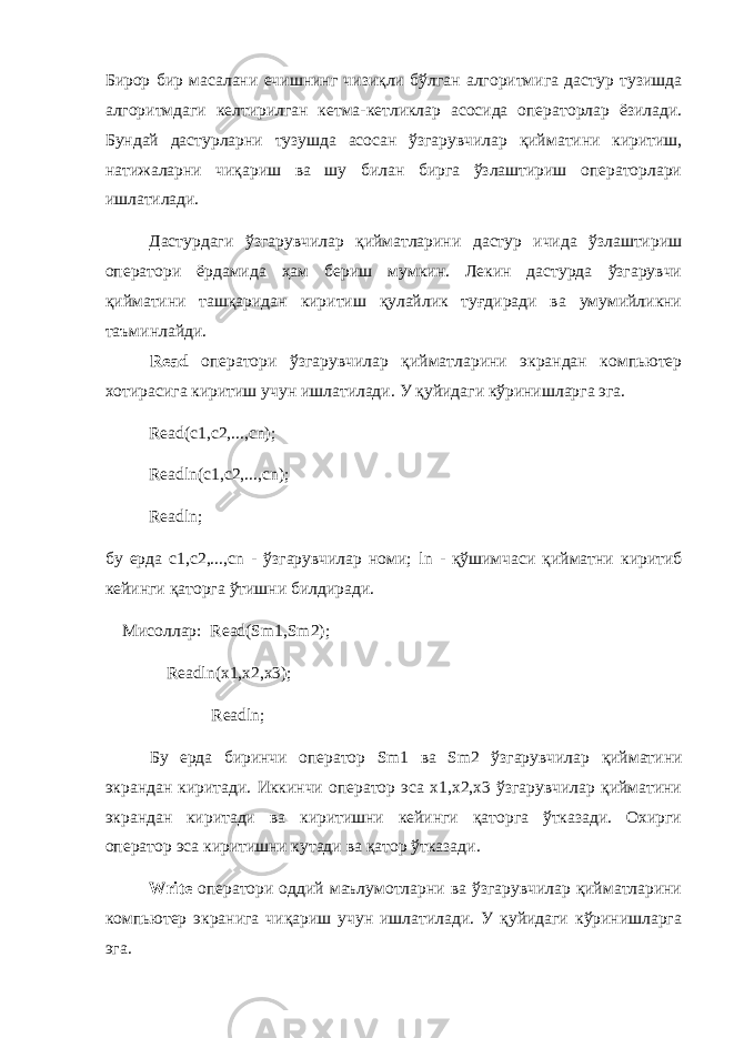 Бирор бир масалани ечишнинг чизиқли бўлган алгоритмига дастур тузишда алгоритмдаги келтирилган кетма-кетликлар асосида операторлар ёзилади. Бундай дастурларни тузушда асосан ўзгарувчилар қийматини киритиш, натижаларни чиқариш ва шу билан бирга ўзлаштириш операторлари ишлатилади. Дастурдаги ўзгарувчилар қийматларини дастур ичида ўзлаштириш оператори ёрдамида ҳам бериш мумкин. Лекин дастурда ўзгарувчи қийматини ташқаридан киритиш қулайлик туғдиради ва умумийликни таъминлайди. Read оператори ўзгарувчилар қийматларини экрандан компьютер хотирасига киритиш учун ишлатилади. У қуйидаги кўринишларга эга. Read ( c 1, c 2,..., cn ); Readln ( c 1, c 2,..., cn ); Readln ; бу ерда c 1, c 2,..., cn - ўзгарувчилар номи; ln - қўшимчаси қийматни киритиб кейинги қаторга ўтишни билдиради. Мисоллар : Read(Sm1,Sm2); Readln(x1,x2,x3); Readln; Бу ерда биринчи оператор Sm1 ва Sm2 ўзгарувчилар қийматини экрандан киритади . Иккинчи оператор эса х1,х2,х3 ўзгарувчилар қийматини экрандан киритади ва киритишни кейинги қаторга ўтказади. Охирги оператор эса киритишни кутади ва қатор ўтказади. Write оператори оддий маълумотларни ва ўзгарувчилар қийматларини компьютер экранига чиқариш учун ишлатилади. У қуйидаги кўринишларга эга. 