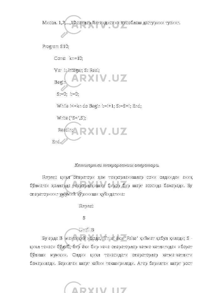 Мисол . 1,2,...,10 co нлар йиғиндисини ҳисоблаш дастурини тузинг . Program S10; Const kn=10; Var i: Integer; S: Real; Begin S:=0; i:=0; While i<=kn do Begin i:=i+1; S:=S+i; End; Write (‘S=’,S); Readln; End. Кетшартли такрорланиш оператори . Repeat цикл оператори ҳ ам такрорланишлар сони олдиндан аниқ бўлмаган ҳ олларда такрорланишни бирор бир шарт асосида бажаради . Бу операторнинг умумий кўриниши қуйидагича : Repeat S Until B Бу ерда B - мантиқий ифода , ‘True’ ёки ‘False’ қиймат қабул қилади ; S - цикл танаси бўлиб , бир ёки бир неча операторлар кетма - кетлигидан иборат бўлиши мумкин . Олдин цикл танасидаги операторлар кетма-кетлиги бажарилади. Берилган шарт кейин текширилади. Агар берилган шарт рост 