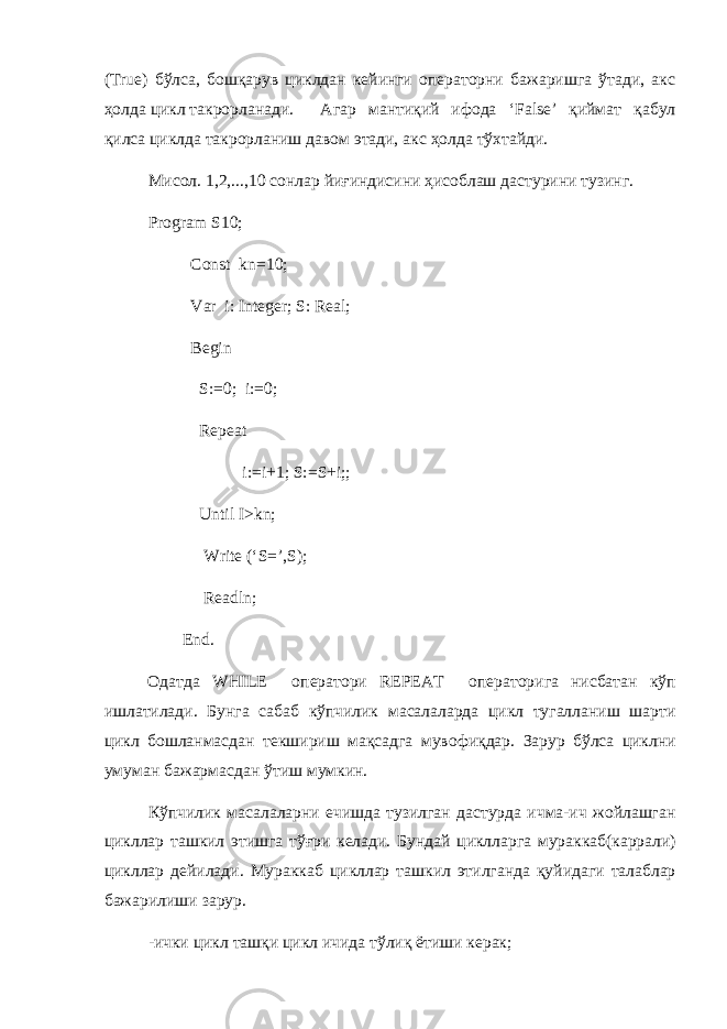 ( True ) бўлса, бошқарув циклдан кейинги операторни бажаришга ўтади, акс ҳолда цикл такрорланади. Агар мантиқий ифода ‘ False ’ қиймат қабул қилса циклда такрорланиш давом этади, акс ҳолда тўхтайди. Мисол. 1,2,...,10 co нлар йиғиндисини ҳисоблаш дастурини тузинг. Program S10; Const kn=10; Var i: Integer; S: Real; Begin S:=0; i:=0; Repeat i:=i+1; S:=S+i;; Until I>kn; Write (‘S=’,S); Readln; End. Одатда WHILE оператори REPEAT операторига нисбатан кўп ишлатилади . Бунга сабаб кўпчилик масалаларда цикл тугалланиш шарти цикл бошланмасдан текшириш мақсадга мувофиқдар . Зарур бўлса циклни умуман бажармасдан ўтиш мумкин . Кўпчилик масалаларни ечишда тузилган дастурда ичма - ич жойлашган цикллар ташкил этишга тў ғ ри келади . Бундай циклларга мураккаб ( каррали ) цикллар дейилади . Мураккаб цикллар ташкил этилганда қуйидаги талаблар бажарилиши зарур . - ички цикл ташқи цикл ичида тўлиқ ётиши керак ; 