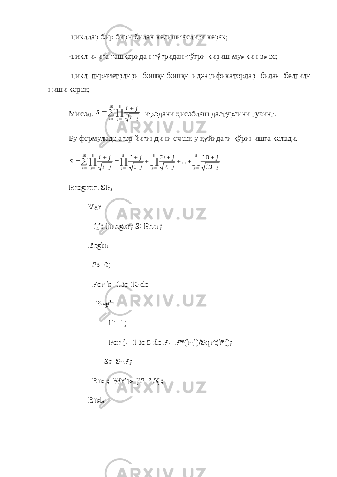 -цикллар бир-бири билан кесишмаслиги керак; -цикл ичига ташқаридан тў ғ ридан-тў ғ ри кириш мумкин эмас; -цикл параметрлари бошқа-бошқа идентификаторлар билан белгила - ниши керак; Мисол.       10 1 5 1 i j j i j i S ифодани ҳисоблаш дастурсини тузинг. Бу формулада агар йиғиндини очсак у қуйидаги кўринишга келади.                        5 1 5 1 5 1 10 1 5 1 10 10 ... 2 2 1 1 j j j i j j j j j i j j j i j i S Program SP; Var i,j: Integer; S: Real; Begin S:=0; For i:=1 to 10 do Begin P:=1; For j:=1 to 5 do P:=P*(i+j)/Sqrt(i*j); S:=S+P; End; Write (‘S=’,S); End. 