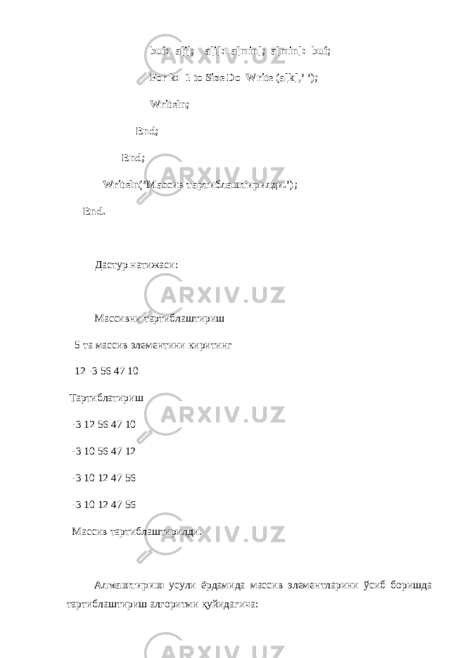 buf:=a[i]; a[i]:=a[min]; a[min]:=:f; For k:=1 to Size Do Write (a[k],’ ‘); Writeln; End; End; Writeln(‘ Массив тартиблаштирилди .’); End . Дастур натижаси: Массивни тартиблаштириш 5 та массив элементини киритинг 12 -3 56 47 10 Тартиблатириш -3 12 56 47 10 -3 10 56 47 12 -3 10 12 47 56 -3 10 12 47 56 Массив тартиблаштирилди. Алмаштириш усули ёрдамида массив элементларини ўсиб боришда тартиблаштириш алгоритми қуйидагича: 