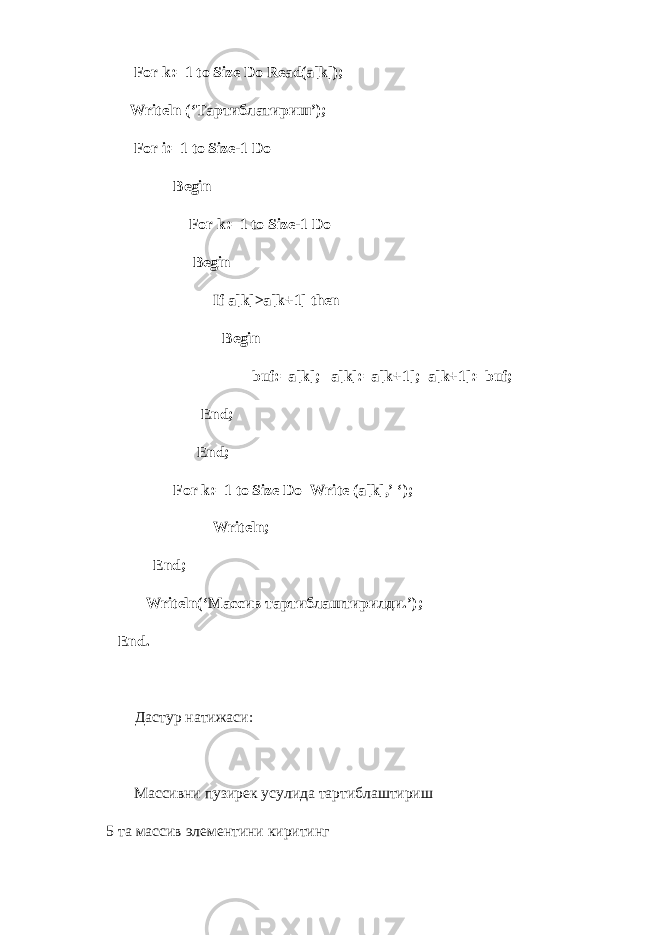 For k:=1 to Size Do Read(a[k]); Writeln (‘ Тартиблатириш ’); For i:=1 to Size-1 Do Begin For k:=1 to Size-1 Do Begin If a[k]>a[k+1] then Begin buf:=a[k]; a[k]:=a[k+1]; a[k+1]:=:f; End; End; For k:=1 to Size Do Write (a[k],’ ‘); Writeln; End; Writeln(‘ Массив тартиблаштирилди .’); End. Дастур натижаси: Массивни пузирек усулида тартиблаштириш 5 та массив элементини киритинг 