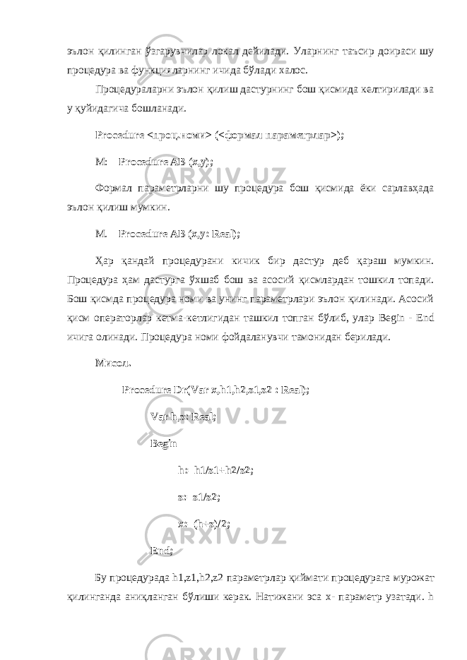 эълон қилинган ўзгарувчилар локал дейилади. У ларнинг таъсир доираси шу процедура ва функцияларнинг ичида бўлади халос. Процедураларни эълон қилиш дастурнинг бош қисмида келтирилади ва у қуйидагича бошланади. Procedure <проц.номи> (<формал параметрлар>); М : Procedure AB (x,y); Формал параметрларни шу процедура бош қисмида ёки сарлавҳада эълон қилиш мумкин. М . Procedure AB (x,y: Real); Ҳ ар қандай процедурани кичик бир дастур деб қараш мумкин. Процедура ҳам дастурга ўхшаб бош ва асосий қисмлардан тошкил топади. Бош қисмда процедура номи ва унинг параметрлари эълон қилинади. Асосий қисм операторлар кетма-кетлигидан ташкил топган бўлиб, улар Begin - End ичига олинади. Процедура номи фойдаланувчи тамонидан берилади. Мисол. Procedure Dr ( Var x , h 1, h 2, z 1, z 2 : Real ); Var h,z: Real; Begin h:=h1/z1+h2/z2; z:=z1/z2; x:=(h+z)/2; End; Бу процедурада h1,z1,h2,z2 параметрлар қиймати процедурага мурожат қилинганда аниқланган бўлиши керак . Натижани эса x - параметр узатади. h 