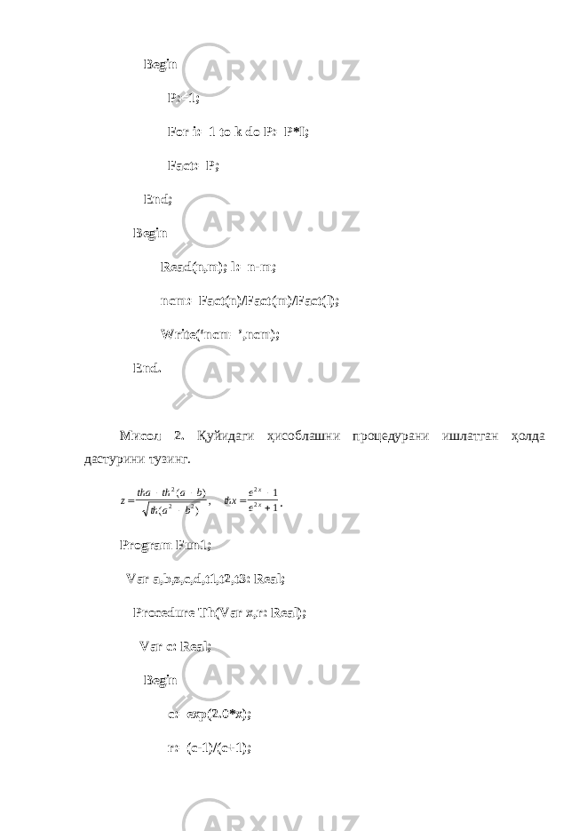  Begin P:=1; For i:=1 to k do P:=P*I; Fact:=P; End; Begin Read(n,m); l:=n-m; ncm:=Fact(n)/Fact(m)/Fact(l); Write(‘ncm=’,ncm); End. Мисол 2. Қ уйидаги ҳисоблашни процедурани ишлатган ҳолда дастурини тузинг.z tha th a b th a b thx e e x x        2 2 2 2 2 1 1 ( ) ( ) , . Program Fun1; Var a,b,z,c,d,t1,t2,t3: Real; Procedure Th(Var x,r: Real); Var c: Real; Begin c:=exp(2.0*x); r:=(c-1)/(c+1); 