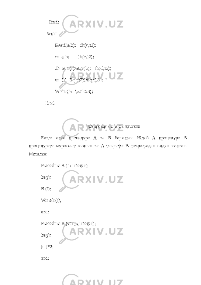  End; Begin Read(a,b); th(a,t1); c:=a-b; th(c,t2); d:=Sqr(a)-Sqr(b); th(d,t3); z:=(t1+Sqr(t2))/Sqr(t3); Write(‘z=’,z:10:3); End. Олдиндан эълон қ илиш Бизга икки процедура A ва B берилган бўлиб A процедура B процедурага мурожаат қилсин ва A таърифи B таърифидан олдин келсин . Масалан : Procedure A (i : integer); begin В (i); Writeln(i); end; Procedure В (var j : integer) ; begin j:=j*2; end; 
