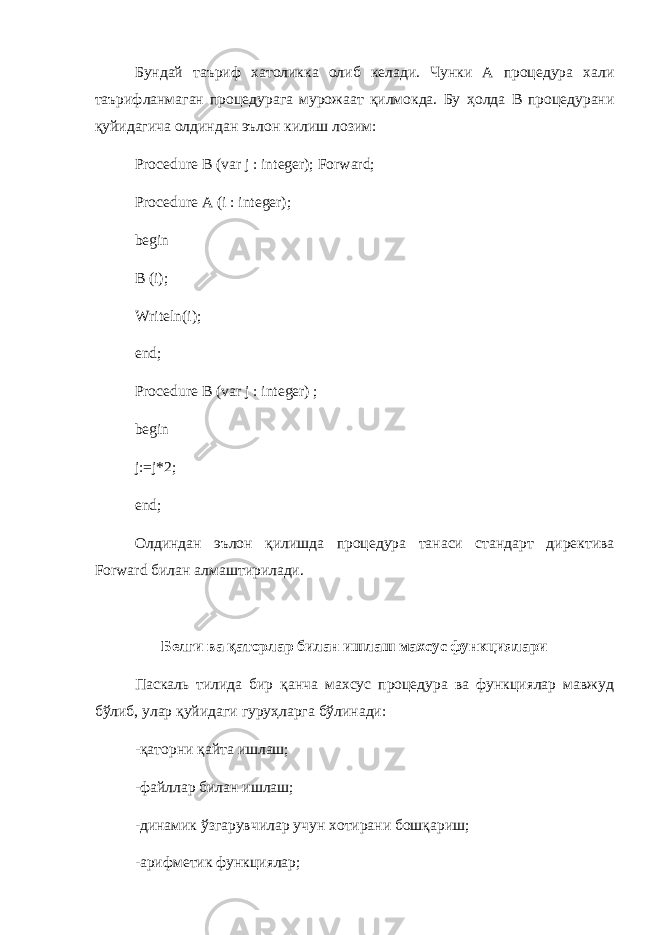 Бундай таъриф хатоликка олиб келади . Чунки A процедура хали таърифланмаган процедурага мурожаат қилмокда. Бу ҳ олда B процедурани қуйидагича олдиндан эълон килиш лозим: Procedure В (var j : integer); Forward; Procedure A (i : integer); begin В (i); Writeln(i); end; Procedure В (var j : integer) ; begin j:=j*2; end; Олдиндан э ъ лон қилишда процедура танаси стандарт директива Forward билан алмаштирилади . Белги ва қаторлар билан ишлаш махсус функциялари Паскаль тилида бир қанча махсус процедура ва функциялар мавжуд бўлиб, улар қуйидаги гуруҳларга бўлинади: -қаторни қайта ишлаш; -файллар билан ишлаш; -динамик ўзгарувчилар учун хотирани бошқариш; -арифметик функциялар; 